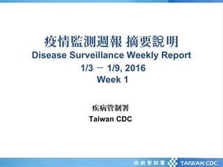 疫情監測週報 摘要 明說
Disease Surveillance Weekly Report
1/3 － 1/9, 2016
Week 1
疾病管制署
Taiwan CDC
 