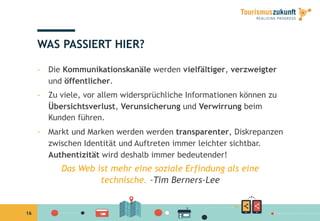 16
WAS PASSIERT HIER?
-  Die Kommunikationskanäle werden vielfältiger, verzweigter
und öffentlicher.
-  Zu viele, vor allem widersprüchliche Informationen können zu
Übersichtsverlust, Verunsicherung und Verwirrung beim
Kunden führen.
-  Markt und Marken werden werden transparenter, Diskrepanzen
zwischen Identität und Auftreten immer leichter sichtbar.
Authentizität wird deshalb immer bedeutender!
Das Web ist mehr eine soziale Erfindung als eine
technische. –Tim Berners-Lee
 