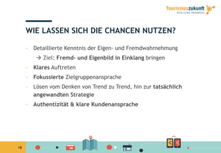 18
WIE LASSEN SICH DIE CHANCEN NUTZEN?
-  Detaillierte Kenntnis der Eigen- und Fremdwahrnehmung
à Ziel: Fremd- und Eigenbild in Einklang bringen
-  Klares Auftreten
-  Fokussierte Zielgruppenansprache
-  Lösen vom Denken von Trend zu Trend, hin zur tatsächlich
angewandten Strategie
-  Authentizität & klare Kundenansprache
 