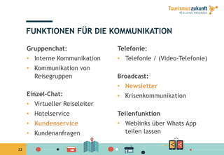 22
FUNKTIONEN FÜR DIE KOMMUNIKATION
Gruppenchat:
•  Interne Kommunikation
•  Kommunikation von
Reisegruppen
Einzel-Chat:
•  Virtueller Reiseleiter
•  Hotelservice
•  Kundenservice
•  Kundenanfragen
Telefonie:
•  Telefonie / (Video-Telefonie)
Broadcast:
•  Newsletter
•  Krisenkommunikation
Teilenfunktion
•  Weblinks über Whats App
teilen lassen
 