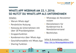 24
WHATS APP WEBINAR AM 22.1.2016:
SO NUTZT DU WHATS APP ALS UNTERNEHMEN
Inhalte:
•  Warum Whats App?
•  Persönliche Nutzung 
•  Nutzung als Unternehmen mit
über 20 Praxisbeispielen
•  Gruppenfunktion
•  Kundenservice über Whats App
•  Geschäftsmodelle mit Whats App
•  Sharing Funktion
•  WhatsApp als Newsletter
nutzen
•  Dienstleistern für
Kundenservice &
Newsletterversand
•  Rechtliches
Infos & Anmeldung unter:
http://bit.ly/WhatsAppWebinar2016
 