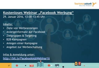 2727
Kostenloses Webinar „Facebook Werbung“
29. Januar 2016, 13:00-13:45 Uhr
Inhalte:
•  Ziele von Werbeanzeigen
•  Anzeigenformate auf Facebook
•  Zielgruppen & Targeting
•  B2B-Kampagnen
•  Anlegen einer Kampagne
•  Angebot zur Werbeschaltung
Infos & Anmeldung unter:
 