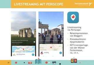 37
LIVESTREAMING MIT PERISCOPE
Livestreaming
via Periscope:
•  Reiseimpressionen
von Bloggern
•  Pressekonferenz
#popintoberlin
•  DZT-Livereportage
von der Wiener
Ferienmesse,
14.-17.1.
 