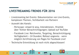 39
LIVESTREAMING-TRENDS FÜR 2016
•  Livestreaming bei Events: Dokumentation von Live-Events,
komplexen Themen, Sichtbarkeit von Partnern
•  Auswahl des Kanals:
– Periscope: simpel & sexy, Interaktionen, Viralität
über Twitter Benachrichtigungen; Upload auf YouTube
– Facebook Live: Reichweite, Targeting, Benachrichtigung;
Verfügbarkeit > 24 Stunden; Rollout ungewiss – wenn
möglich Zertifizierung von Pages für Facebook Live!
•  Technische Entwicklung ist noch nicht abgeschlossen!
 