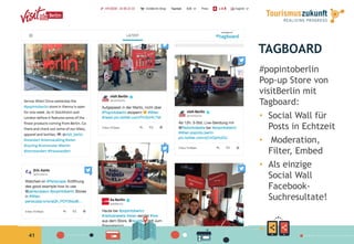 41
TAGBOARD
#popintoberlin
Pop-up Store von
visitBerlin mit
Tagboard:
•  Social Wall für
Posts in Echtzeit
•  Moderation,
Filter, Embed
•  Als einzige
Social Wall
Facebook-
Suchresultate!
 