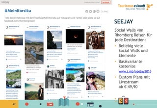 42
SEEJAY
Social Walls von
Rhomberg Reisen für
jede Destination:
•  Beliebig viele
Social Walls und
Elemente
•  Basisvariante
kostenlos
www.j.mp/seejay2016
•  Custom Plans mit
Livestream
ab € 49,90
• 
 