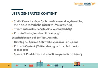 44
USER GENERATED CONTENT
•  Steile Kurve im Hype Cycle: viele Anwendungsbereiche,
viele neue technische Lösungen (Visualisierung)
•  Trend: automatische Selektion kostenpflichtig!
•  Erst die Strategie – dann Umsetzung!
Entscheidungen bei der Tool-Auswahl:
•  Hashtag für Soziale Netzwerke vs.manueller Upload
•  Echtzeit-Content (Twitter/Instagram) vs. Reichweite
(Facebook)
•  Standard-Produkt vs. individuell programmierte Lösung
 