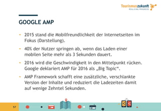 57
GOOGLE AMP
•  2015 stand die Mobilfreundlichkeit der Internetseiten im
Fokus (Darstellung).
•  40% der Nutzer springen ab, wenn das Laden einer
mobilen Seite mehr als 3 Sekunden dauert.
•  2016 wird die Geschwindigkeit in den Mittelpunkt rücken.
Google deklariert AMP für 2016 als „Big Topic“.
•  AMP Framework schafft eine zusätzliche, verschlankte
Version der Inhalte und reduziert die Ladezeiten damit
auf wenige Zehntel Sekunden.
 