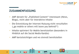 59
ZUSAMMENFASSUNG
•  AMP derzeit für „Published Content“ interessant (News,
Blogs), nicht aber für interaktive Inhalte
•  Die Entwicklung der Internet-Nutzung nicht verschlafen
(„go mobile or others will leave you behind!“)
•  Inhalte optimiert für Mobile bereitstellen (besonders in
Hinblick auf die Social Media Kanäle)
•  AMP berücksichtigen und wo sinnvoll bereitstellen
 