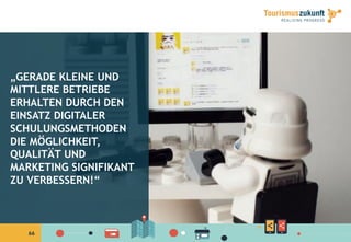 6666
„GERADE KLEINE UND
MITTLERE BETRIEBE
ERHALTEN DURCH DEN
EINSATZ DIGITALER
SCHULUNGSMETHODEN
DIE MÖGLICHKEIT,
QUALITÄT UND
MARKETING SIGNIFIKANT
ZU VERBESSERN!“
 