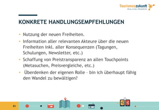 85
KONKRETE HANDLUNGSEMPFEHLUNGEN
•  Nutzung der neuen Freiheiten.
•  Information aller relevanten Akteure über die neuen
Freiheiten inkl. aller Konsequenzen (Tagungen,
Schulungen, Newsletter, etc.)
•  Schaffung von Preistransparenz an allen Touchpoints
(Metasuchen, Preisvergleiche, etc.)
•  Überdenken der eigenen Rolle – bin ich überhaupt fähig
den Wandel zu bewältigen?
 