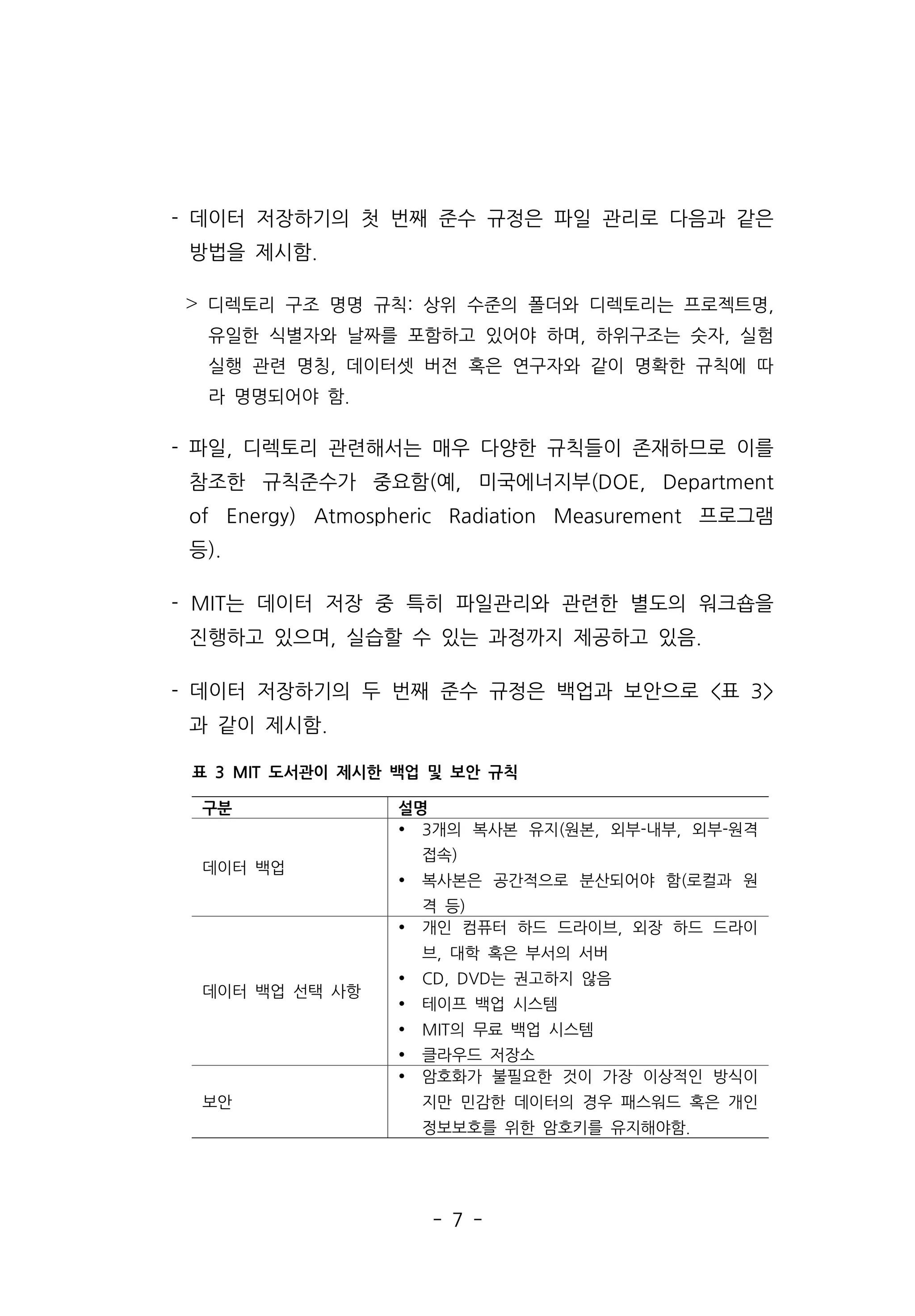 - 7 -
- 데이터 저장하기의 첫 번째 준수 규정은 파일 관리로 다음과 같은
방법을 제시함.
˃ 디렉토리 구조 명명 규칙: 상위 수준의 폴더와 디렉토리는 프로젝트명,
유일한 식별자와 날짜를 포함하고 있어야 하며, 하위구조는 숫자, 실험
실행 관련 명칭, 데이터셋 버전 혹은 연구자와 같이 명확한 규칙에 따
라 명명되어야 함.
- 파일, 디렉토리 관련해서는 매우 다양한 규칙들이 존재하므로 이를
참조한 규칙준수가 중요함(예, 미국에너지부(DOE, Department
of Energy) Atmospheric Radiation Measurement 프로그램
등).
- MIT는 데이터 저장 중 특히 파일관리와 관련한 별도의 워크숍을
진행하고 있으며, 실습할 수 있는 과정까지 제공하고 있음.
- 데이터 저장하기의 두 번째 준수 규정은 백업과 보안으로 표 3
과 같이 제시함.
구분 설명
데이터 백업
Ÿ 3개의 복사본 유지(원본, 외부-내부, 외부-원격
접속)
Ÿ 복사본은 공간적으로 분산되어야 함(로컬과 원
격 등)
데이터 백업 선택 사항
Ÿ 개인 컴퓨터 하드 드라이브, 외장 하드 드라이
브, 대학 혹은 부서의 서버
Ÿ CD, DVD는 권고하지 않음
Ÿ 테이프 백업 시스템
Ÿ MIT의 무료 백업 시스템
Ÿ 클라우드 저장소
보안
Ÿ 암호화가 불필요한 것이 가장 이상적인 방식이
지만 민감한 데이터의 경우 패스워드 혹은 개인
정보보호를 위한 암호키를 유지해야함.
표 3 MIT 도서관이 제시한 백업 및 보안 규칙
 