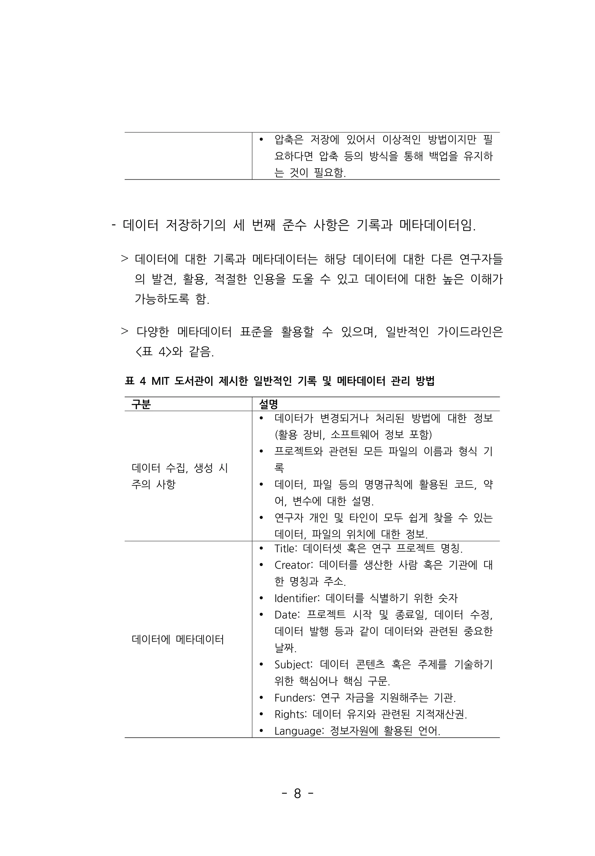 - 8 -
- 데이터 저장하기의 세 번째 준수 사항은 기록과 메타데이터임.
˃ 데이터에 대한 기록과 메타데이터는 해당 데이터에 대한 다른 연구자들
의 발견, 활용, 적절한 인용을 도울 수 있고 데이터에 대한 높은 이해가
가능하도록 함.
˃ 다양한 메타데이터 표준을 활용할 수 있으며, 일반적인 가이드라인은
표 4와 같음.
Ÿ 압축은 저장에 있어서 이상적인 방법이지만 필
요하다면 압축 등의 방식을 통해 백업을 유지하
는 것이 필요함.
구분 설명
데이터 수집, 생성 시
주의 사항
Ÿ 데이터가 변경되거나 처리된 방법에 대한 정보
(활용 장비, 소프트웨어 정보 포함)
Ÿ 프로젝트와 관련된 모든 파일의 이름과 형식 기
록
Ÿ 데이터, 파일 등의 명명규칙에 활용된 코드, 약
어, 변수에 대한 설명.
Ÿ 연구자 개인 및 타인이 모두 쉽게 찾을 수 있는
데이터, 파일의 위치에 대한 정보.
데이터에 메타데이터
Ÿ Title: 데이터셋 혹은 연구 프로젝트 명칭.
Ÿ Creator: 데이터를 생산한 사람 혹은 기관에 대
한 명칭과 주소.
Ÿ Identifier: 데이터를 식별하기 위한 숫자
Ÿ Date: 프로젝트 시작 및 종료일, 데이터 수정,
데이터 발행 등과 같이 데이터와 관련된 중요한
날짜.
Ÿ Subject: 데이터 콘텐츠 혹은 주제를 기술하기
위한 핵심어나 핵심 구문.
Ÿ Funders: 연구 자금을 지원해주는 기관.
Ÿ Rights: 데이터 유지와 관련된 지적재산권.
Ÿ Language: 정보자원에 활용된 언어.
표 4 MIT 도서관이 제시한 일반적인 기록 및 메타데이터 관리 방법
 