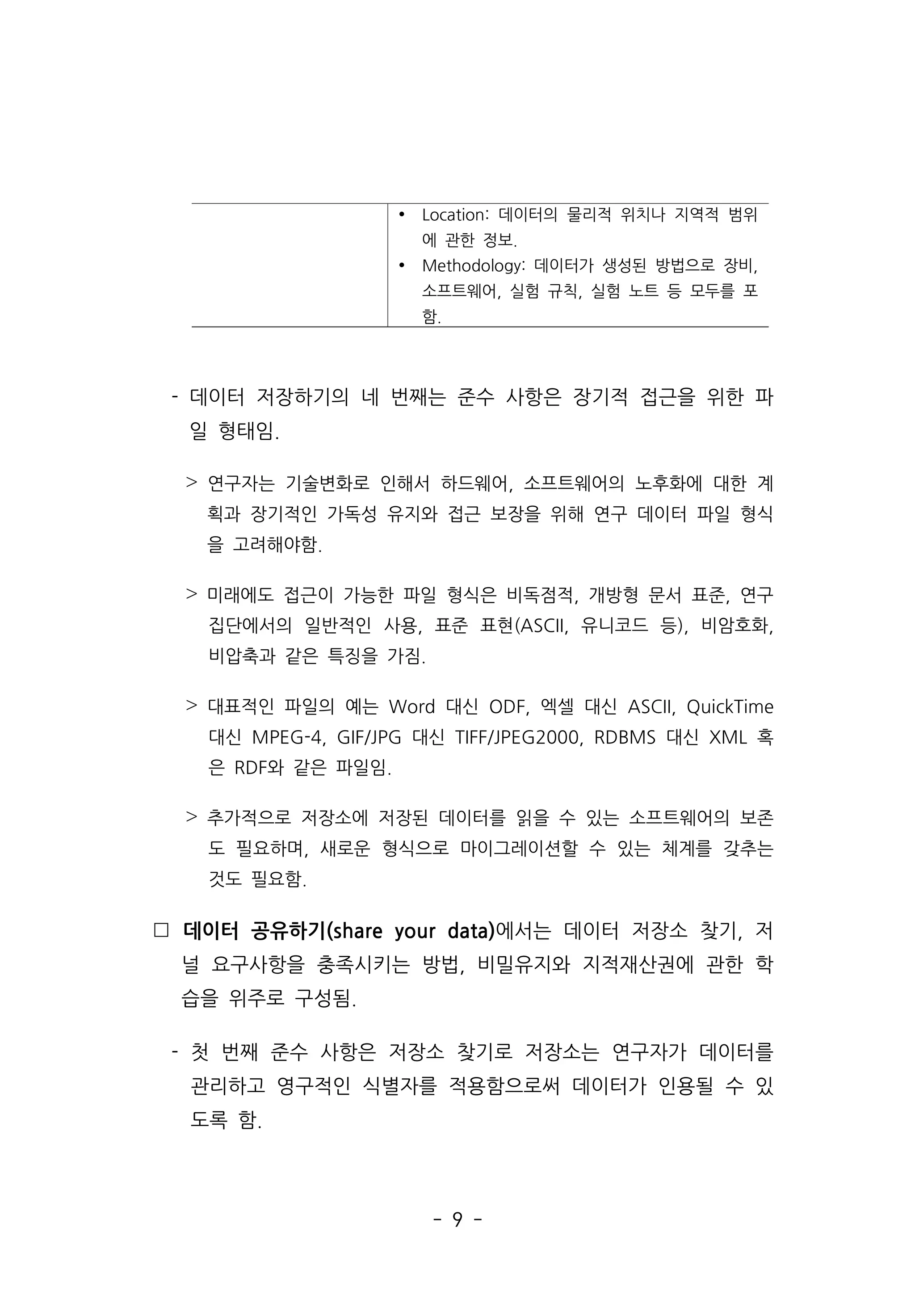 - 9 -
- 데이터 저장하기의 네 번째는 준수 사항은 장기적 접근을 위한 파
일 형태임.
˃ 연구자는 기술변화로 인해서 하드웨어, 소프트웨어의 노후화에 대한 계
획과 장기적인 가독성 유지와 접근 보장을 위해 연구 데이터 파일 형식
을 고려해야함.
˃ 미래에도 접근이 가능한 파일 형식은 비독점적, 개방형 문서 표준, 연구
집단에서의 일반적인 사용, 표준 표현(ASCII, 유니코드 등), 비암호화,
비압축과 같은 특징을 가짐.
˃ 대표적인 파일의 예는 Word 대신 ODF, 엑셀 대신 ASCII, QuickTime
대신 MPEG-4, GIF/JPG 대신 TIFF/JPEG2000, RDBMS 대신 XML 혹
은 RDF와 같은 파일임.
˃ 추가적으로 저장소에 저장된 데이터를 읽을 수 있는 소프트웨어의 보존
도 필요하며, 새로운 형식으로 마이그레이션할 수 있는 체계를 갖추는
것도 필요함.
 데이터 공유하기(share your data)에서는 데이터 저장소 찾기, 저
널 요구사항을 충족시키는 방법, 비밀유지와 지적재산권에 관한 학
습을 위주로 구성됨.
- 첫 번째 준수 사항은 저장소 찾기로 저장소는 연구자가 데이터를
관리하고 영구적인 식별자를 적용함으로써 데이터가 인용될 수 있
도록 함.
Ÿ Location: 데이터의 물리적 위치나 지역적 범위
에 관한 정보.
Ÿ Methodology: 데이터가 생성된 방법으로 장비,
소프트웨어, 실험 규칙, 실험 노트 등 모두를 포
함.
 