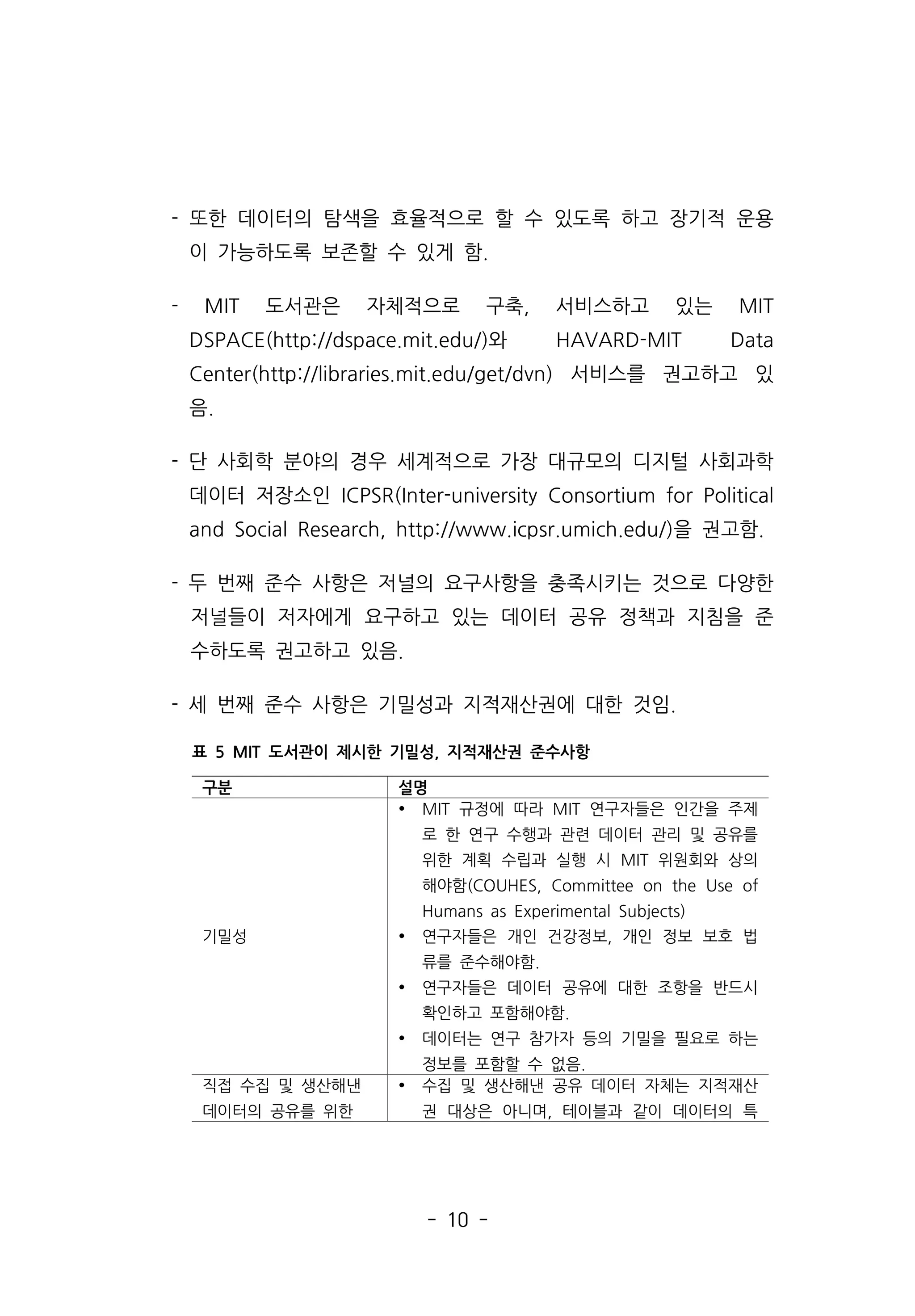- 10 -
- 또한 데이터의 탐색을 효율적으로 할 수 있도록 하고 장기적 운용
이 가능하도록 보존할 수 있게 함.
- MIT 도서관은 자체적으로 구축, 서비스하고 있는 MIT
DSPACE(http://dspace.mit.edu/)와 HAVARD-MIT Data
Center(http://libraries.mit.edu/get/dvn) 서비스를 권고하고 있
음.
- 단 사회학 분야의 경우 세계적으로 가장 대규모의 디지털 사회과학
데이터 저장소인 ICPSR(Inter-university Consortium for Political
and Social Research, http://www.icpsr.umich.edu/)을 권고함.
- 두 번째 준수 사항은 저널의 요구사항을 충족시키는 것으로 다양한
저널들이 저자에게 요구하고 있는 데이터 공유 정책과 지침을 준
수하도록 권고하고 있음.
- 세 번째 준수 사항은 기밀성과 지적재산권에 대한 것임.
구분 설명
기밀성
Ÿ MIT 규정에 따라 MIT 연구자들은 인간을 주제
로 한 연구 수행과 관련 데이터 관리 및 공유를
위한 계획 수립과 실행 시 MIT 위원회와 상의
해야함(COUHES, Committee on the Use of
Humans as Experimental Subjects)
Ÿ 연구자들은 개인 건강정보, 개인 정보 보호 법
류를 준수해야함.
Ÿ 연구자들은 데이터 공유에 대한 조항을 반드시
확인하고 포함해야함.
Ÿ 데이터는 연구 참가자 등의 기밀을 필요로 하는
정보를 포함할 수 없음.
직접 수집 및 생산해낸
데이터의 공유를 위한
Ÿ 수집 및 생산해낸 공유 데이터 자체는 지적재산
권 대상은 아니며, 테이블과 같이 데이터의 특
표 5 MIT 도서관이 제시한 기밀성, 지적재산권 준수사항
 