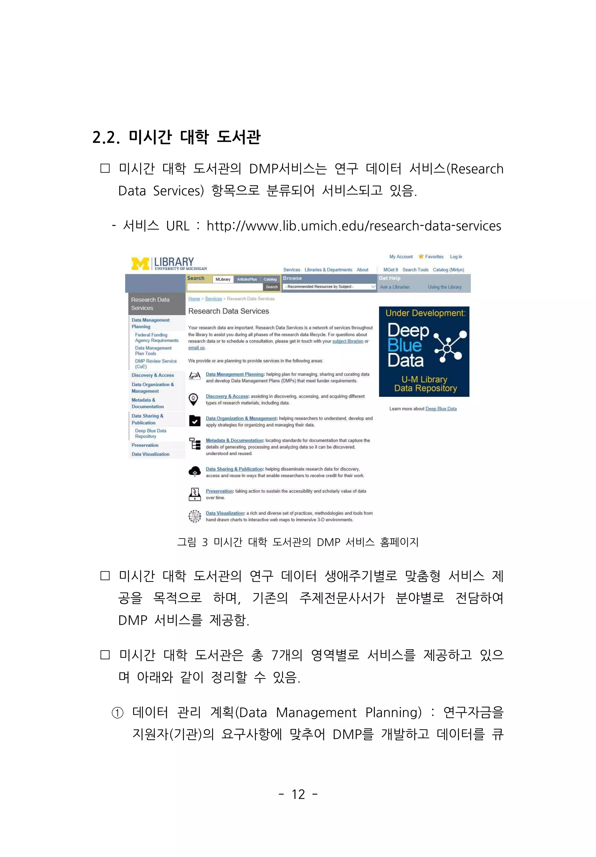 - 12 -
2.2. 미시간 대학 도서관
 미시간 대학 도서관의 DMP서비스는 연구 데이터 서비스(Research
Data Services) 항목으로 분류되어 서비스되고 있음.
- 서비스 URL : http://www.lib.umich.edu/research-data-services
그림 3 미시간 대학 도서관의 DMP 서비스 홈페이지
 미시간 대학 도서관의 연구 데이터 생애주기별로 맞춤형 서비스 제
공을 목적으로 하며, 기존의 주제전문사서가 분야별로 전담하여
DMP 서비스를 제공함.
 미시간 대학 도서관은 총 7개의 영역별로 서비스를 제공하고 있으
며 아래와 같이 정리할 수 있음.
① 데이터 관리 계획(Data Management Planning) : 연구자금을
지원자(기관)의 요구사항에 맞추어 DMP를 개발하고 데이터를 큐
 