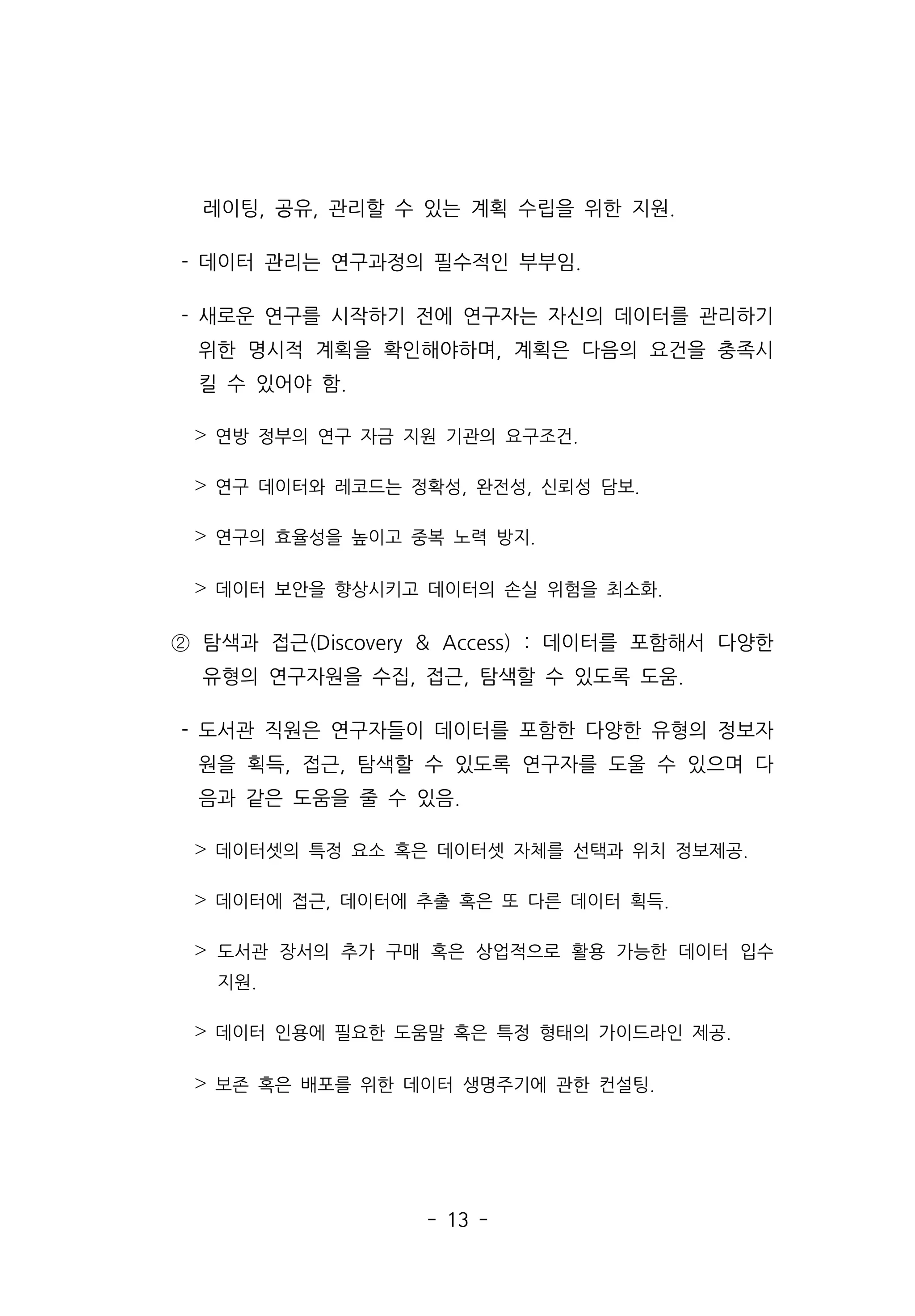 - 13 -
레이팅, 공유, 관리할 수 있는 계획 수립을 위한 지원.
- 데이터 관리는 연구과정의 필수적인 부부임.
- 새로운 연구를 시작하기 전에 연구자는 자신의 데이터를 관리하기
위한 명시적 계획을 확인해야하며, 계획은 다음의 요건을 충족시
킬 수 있어야 함.
˃ 연방 정부의 연구 자금 지원 기관의 요구조건.
˃ 연구 데이터와 레코드는 정확성, 완전성, 신뢰성 담보.
˃ 연구의 효율성을 높이고 중복 노력 방지.
˃ 데이터 보안을 향상시키고 데이터의 손실 위험을 최소화.
② 탐색과 접근(Discovery  Access) : 데이터를 포함해서 다양한
유형의 연구자원을 수집, 접근, 탐색할 수 있도록 도움.
- 도서관 직원은 연구자들이 데이터를 포함한 다양한 유형의 정보자
원을 획득, 접근, 탐색할 수 있도록 연구자를 도울 수 있으며 다
음과 같은 도움을 줄 수 있음.
˃ 데이터셋의 특정 요소 혹은 데이터셋 자체를 선택과 위치 정보제공.
˃ 데이터에 접근, 데이터에 추출 혹은 또 다른 데이터 획득.
˃ 도서관 장서의 추가 구매 혹은 상업적으로 활용 가능한 데이터 입수
지원.
˃ 데이터 인용에 필요한 도움말 혹은 특정 형태의 가이드라인 제공.
˃ 보존 혹은 배포를 위한 데이터 생명주기에 관한 컨설팅.
 