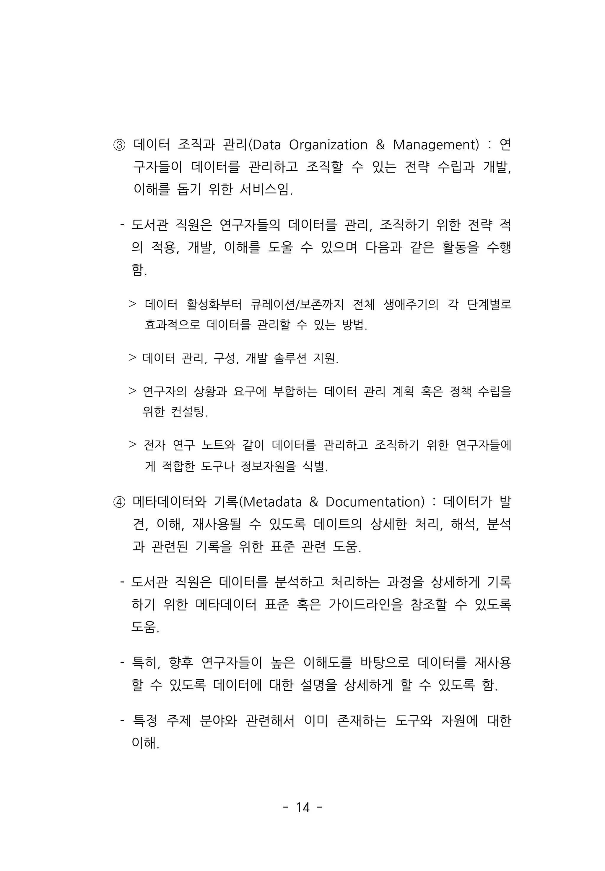 - 14 -
③ 데이터 조직과 관리(Data Organization  Management) : 연
구자들이 데이터를 관리하고 조직할 수 있는 전략 수립과 개발,
이해를 돕기 위한 서비스임.
- 도서관 직원은 연구자들의 데이터를 관리, 조직하기 위한 전략 적
의 적용, 개발, 이해를 도울 수 있으며 다음과 같은 활동을 수행
함.
˃ 데이터 활성화부터 큐레이션/보존까지 전체 생애주기의 각 단계별로
효과적으로 데이터를 관리할 수 있는 방법.
˃ 데이터 관리, 구성, 개발 솔루션 지원.
˃ 연구자의 상황과 요구에 부합하는 데이터 관리 계획 혹은 정책 수립을
위한 컨설팅.
˃ 전자 연구 노트와 같이 데이터를 관리하고 조직하기 위한 연구자들에
게 적합한 도구나 정보자원을 식별.
④ 메타데이터와 기록(Metadata  Documentation) : 데이터가 발
견, 이해, 재사용될 수 있도록 데이트의 상세한 처리, 해석, 분석
과 관련된 기록을 위한 표준 관련 도움.
- 도서관 직원은 데이터를 분석하고 처리하는 과정을 상세하게 기록
하기 위한 메타데이터 표준 혹은 가이드라인을 참조할 수 있도록
도움.
- 특히, 향후 연구자들이 높은 이해도를 바탕으로 데이터를 재사용
할 수 있도록 데이터에 대한 설명을 상세하게 할 수 있도록 함.
- 특정 주제 분야와 관련해서 이미 존재하는 도구와 자원에 대한
이해.
 