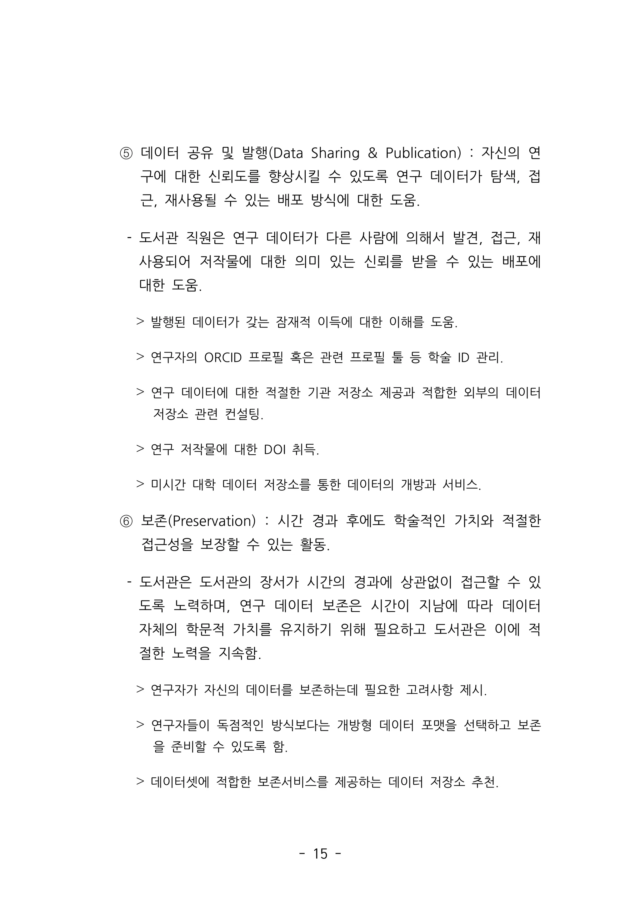- 15 -
⑤ 데이터 공유 및 발행(Data Sharing  Publication) : 자신의 연
구에 대한 신뢰도를 향상시킬 수 있도록 연구 데이터가 탐색, 접
근, 재사용될 수 있는 배포 방식에 대한 도움.
- 도서관 직원은 연구 데이터가 다른 사람에 의해서 발견, 접근, 재
사용되어 저작물에 대한 의미 있는 신뢰를 받을 수 있는 배포에
대한 도움.
˃ 발행된 데이터가 갖는 잠재적 이득에 대한 이해를 도움.
˃ 연구자의 ORCID 프로필 혹은 관련 프로필 툴 등 학술 ID 관리.
˃ 연구 데이터에 대한 적절한 기관 저장소 제공과 적합한 외부의 데이터
저장소 관련 컨설팅.
˃ 연구 저작물에 대한 DOI 취득.
˃ 미시간 대학 데이터 저장소를 통한 데이터의 개방과 서비스.
⑥ 보존(Preservation) : 시간 경과 후에도 학술적인 가치와 적절한
접근성을 보장할 수 있는 활동.
- 도서관은 도서관의 장서가 시간의 경과에 상관없이 접근할 수 있
도록 노력하며, 연구 데이터 보존은 시간이 지남에 따라 데이터
자체의 학문적 가치를 유지하기 위해 필요하고 도서관은 이에 적
절한 노력을 지속함.
˃ 연구자가 자신의 데이터를 보존하는데 필요한 고려사항 제시.
˃ 연구자들이 독점적인 방식보다는 개방형 데이터 포맷을 선택하고 보존
을 준비할 수 있도록 함.
˃ 데이터셋에 적합한 보존서비스를 제공하는 데이터 저장소 추천.
 