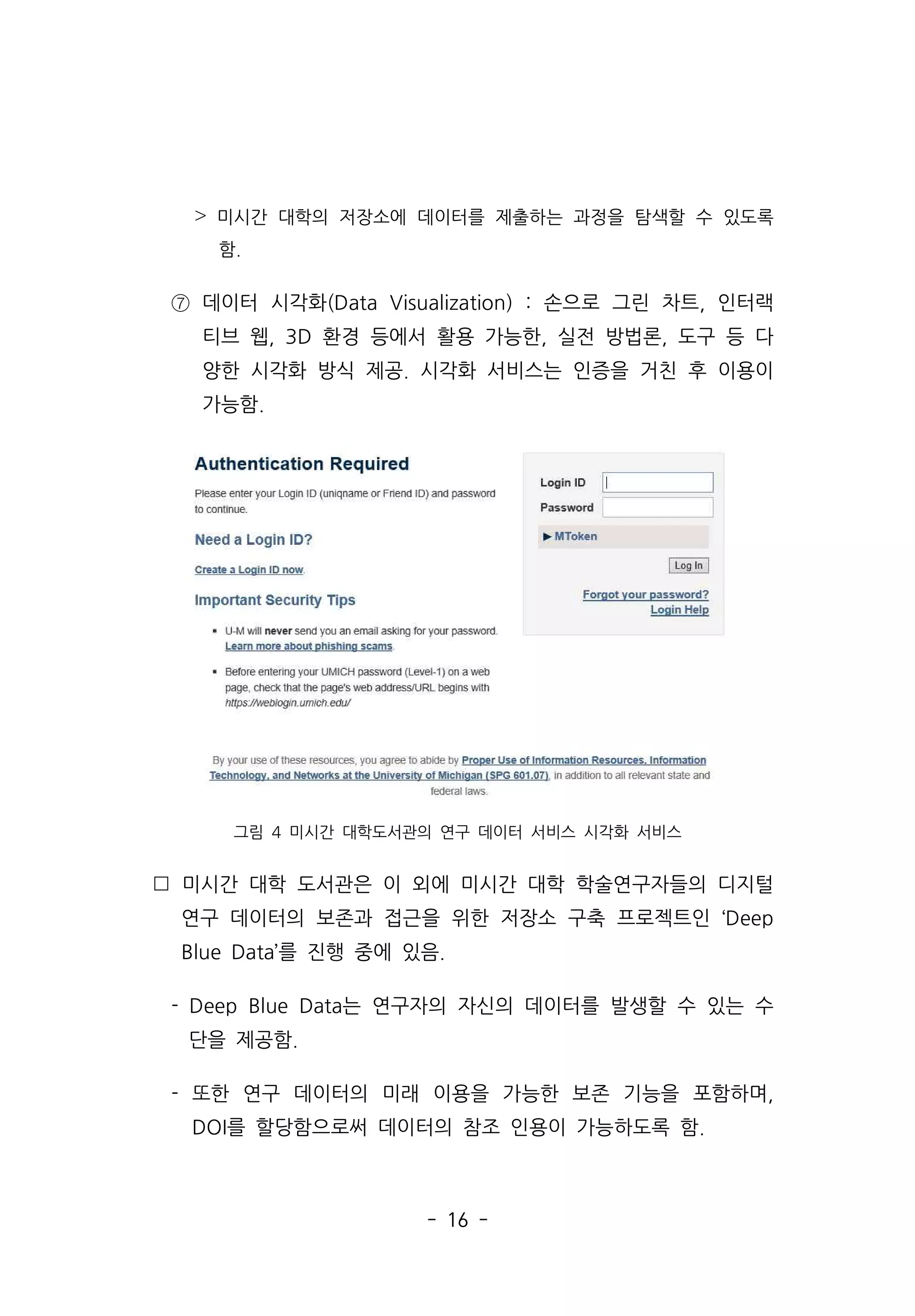 - 16 -
˃ 미시간 대학의 저장소에 데이터를 제출하는 과정을 탐색할 수 있도록
함.
⑦ 데이터 시각화(Data Visualization) : 손으로 그린 차트, 인터랙
티브 웹, 3D 환경 등에서 활용 가능한, 실전 방법론, 도구 등 다
양한 시각화 방식 제공. 시각화 서비스는 인증을 거친 후 이용이
가능함.
그림 4 미시간 대학도서관의 연구 데이터 서비스 시각화 서비스
 미시간 대학 도서관은 이 외에 미시간 대학 학술연구자들의 디지털
연구 데이터의 보존과 접근을 위한 저장소 구축 프로젝트인 ‘Deep
Blue Data’를 진행 중에 있음.
- Deep Blue Data는 연구자의 자신의 데이터를 발생할 수 있는 수
단을 제공함.
- 또한 연구 데이터의 미래 이용을 가능한 보존 기능을 포함하며,
DOI를 할당함으로써 데이터의 참조 인용이 가능하도록 함.
 