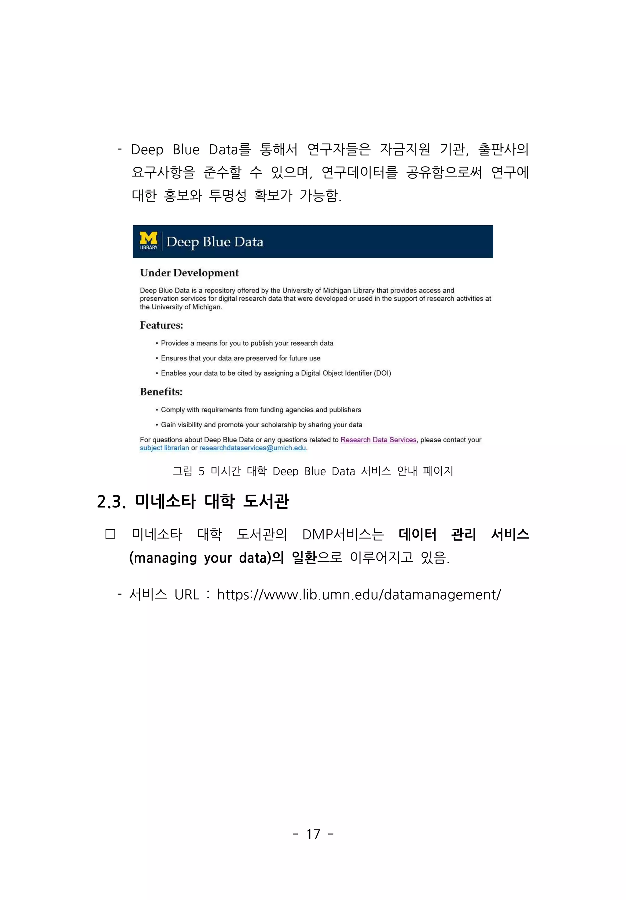 - 17 -
- Deep Blue Data를 통해서 연구자들은 자금지원 기관, 출판사의
요구사항을 준수할 수 있으며, 연구데이터를 공유함으로써 연구에
대한 홍보와 투명성 확보가 가능함.
그림 5 미시간 대학 Deep Blue Data 서비스 안내 페이지
2.3. 미네소타 대학 도서관
 미네소타 대학 도서관의 DMP서비스는 데이터 관리 서비스
(managing your data)의 일환으로 이루어지고 있음.
- 서비스 URL : https://www.lib.umn.edu/datamanagement/
 