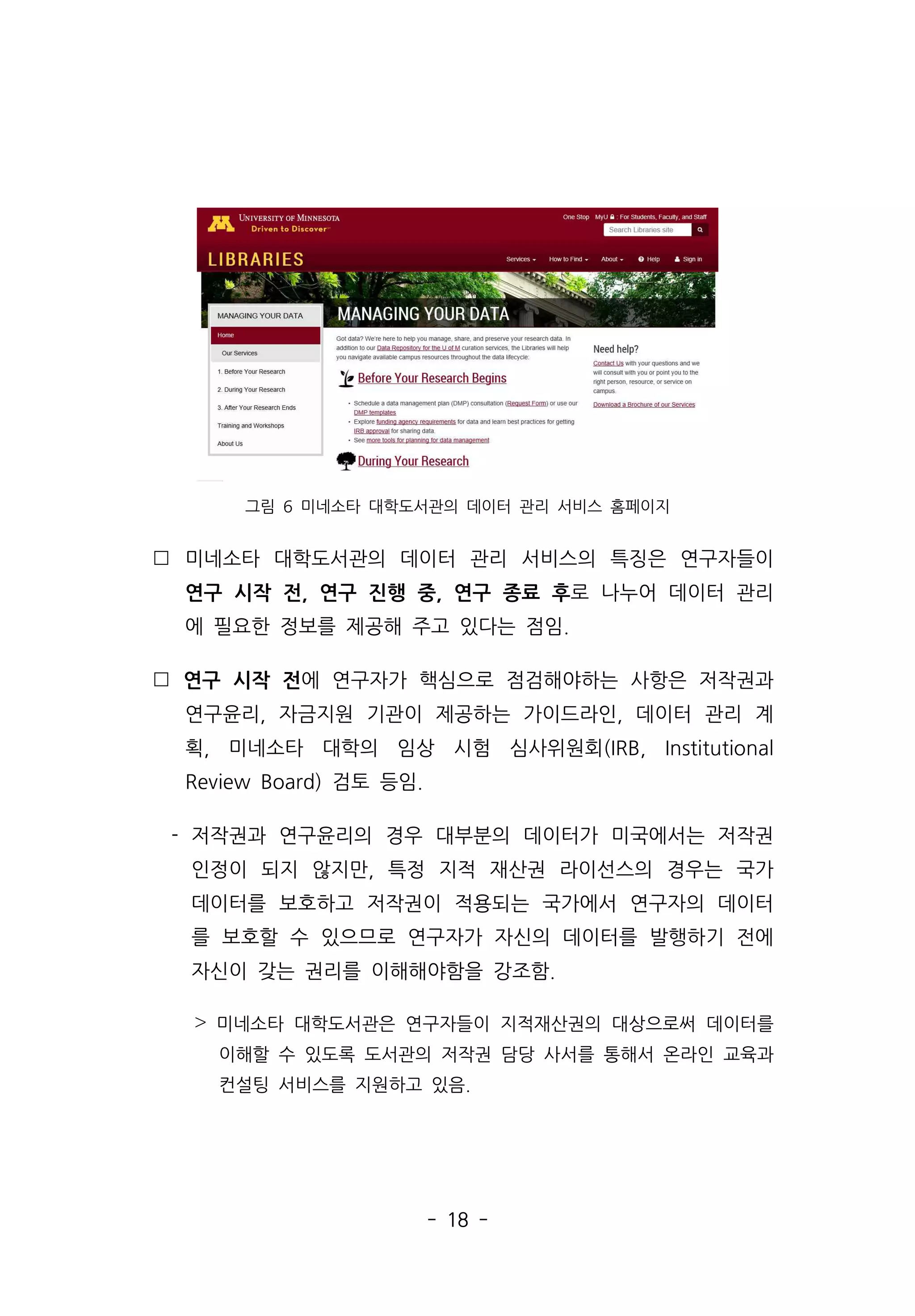 - 18 -
그림 6 미네소타 대학도서관의 데이터 관리 서비스 홈페이지
 미네소타 대학도서관의 데이터 관리 서비스의 특징은 연구자들이
연구 시작 전, 연구 진행 중, 연구 종료 후로 나누어 데이터 관리
에 필요한 정보를 제공해 주고 있다는 점임.
 연구 시작 전에 연구자가 핵심으로 점검해야하는 사항은 저작권과
연구윤리, 자금지원 기관이 제공하는 가이드라인, 데이터 관리 계
획, 미네소타 대학의 임상 시험 심사위원회(IRB, Institutional
Review Board) 검토 등임.
- 저작권과 연구윤리의 경우 대부분의 데이터가 미국에서는 저작권
인정이 되지 않지만, 특정 지적 재산권 라이선스의 경우는 국가
데이터를 보호하고 저작권이 적용되는 국가에서 연구자의 데이터
를 보호할 수 있으므로 연구자가 자신의 데이터를 발행하기 전에
자신이 갖는 권리를 이해해야함을 강조함.
˃ 미네소타 대학도서관은 연구자들이 지적재산권의 대상으로써 데이터를
이해할 수 있도록 도서관의 저작권 담당 사서를 통해서 온라인 교육과
컨설팅 서비스를 지원하고 있음.
 