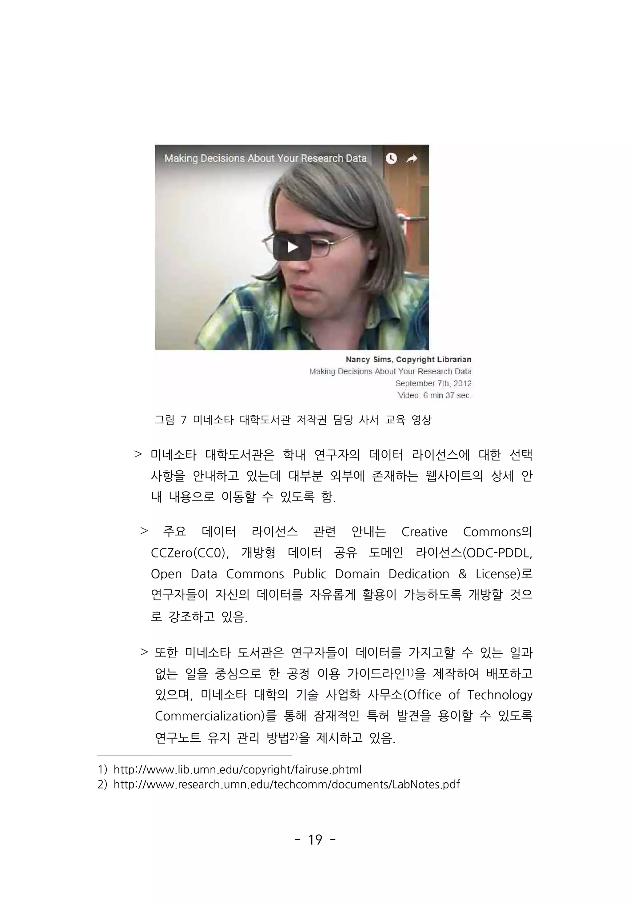 - 19 -
그림 7 미네소타 대학도서관 저작권 담당 사서 교육 영상
˃ 미네소타 대학도서관은 학내 연구자의 데이터 라이선스에 대한 선택
사항을 안내하고 있는데 대부분 외부에 존재하는 웹사이트의 상세 안
내 내용으로 이동할 수 있도록 함.
˃ 주요 데이터 라이선스 관련 안내는 Creative Commons의
CCZero(CC0), 개방형 데이터 공유 도메인 라이선스(ODC-PDDL,
Open Data Commons Public Domain Dedication  License)로
연구자들이 자신의 데이터를 자유롭게 활용이 가능하도록 개방할 것으
로 강조하고 있음.
˃ 또한 미네소타 도서관은 연구자들이 데이터를 가지고할 수 있는 일과
없는 일을 중심으로 한 공정 이용 가이드라인1)을 제작하여 배포하고
있으며, 미네소타 대학의 기술 사업화 사무소(Office of Technology
Commercialization)를 통해 잠재적인 특허 발견을 용이할 수 있도록
연구노트 유지 관리 방법2)을 제시하고 있음.
1) http://www.lib.umn.edu/copyright/fairuse.phtml
2) http://www.research.umn.edu/techcomm/documents/LabNotes.pdf
 