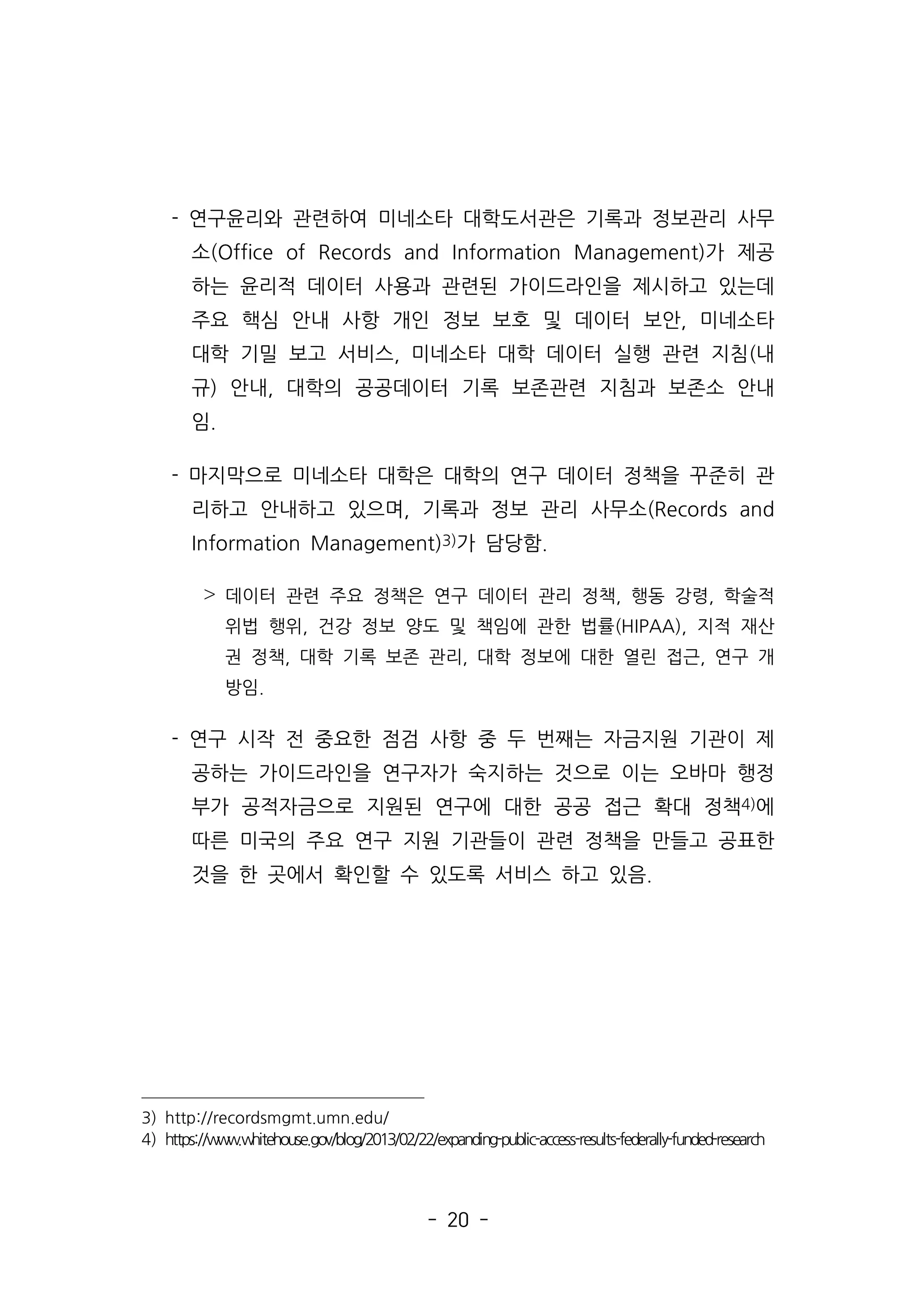 - 20 -
- 연구윤리와 관련하여 미네소타 대학도서관은 기록과 정보관리 사무
소(Office of Records and Information Management)가 제공
하는 윤리적 데이터 사용과 관련된 가이드라인을 제시하고 있는데
주요 핵심 안내 사항 개인 정보 보호 및 데이터 보안, 미네소타
대학 기밀 보고 서비스, 미네소타 대학 데이터 실행 관련 지침(내
규) 안내, 대학의 공공데이터 기록 보존관련 지침과 보존소 안내
임.
- 마지막으로 미네소타 대학은 대학의 연구 데이터 정책을 꾸준히 관
리하고 안내하고 있으며, 기록과 정보 관리 사무소(Records and
Information Management)3)가 담당함.
˃ 데이터 관련 주요 정책은 연구 데이터 관리 정책, 행동 강령, 학술적
위법 행위, 건강 정보 양도 및 책임에 관한 법률(HIPAA), 지적 재산
권 정책, 대학 기록 보존 관리, 대학 정보에 대한 열린 접근, 연구 개
방임.
- 연구 시작 전 중요한 점검 사항 중 두 번째는 자금지원 기관이 제
공하는 가이드라인을 연구자가 숙지하는 것으로 이는 오바마 행정
부가 공적자금으로 지원된 연구에 대한 공공 접근 확대 정책4)에
따른 미국의 주요 연구 지원 기관들이 관련 정책을 만들고 공표한
것을 한 곳에서 확인할 수 있도록 서비스 하고 있음.
3) http://recordsmgmt.umn.edu/
4) https://www.whitehouse.gov/blog/2013/02/22/expanding-public-access-results-federally-funded-research
 