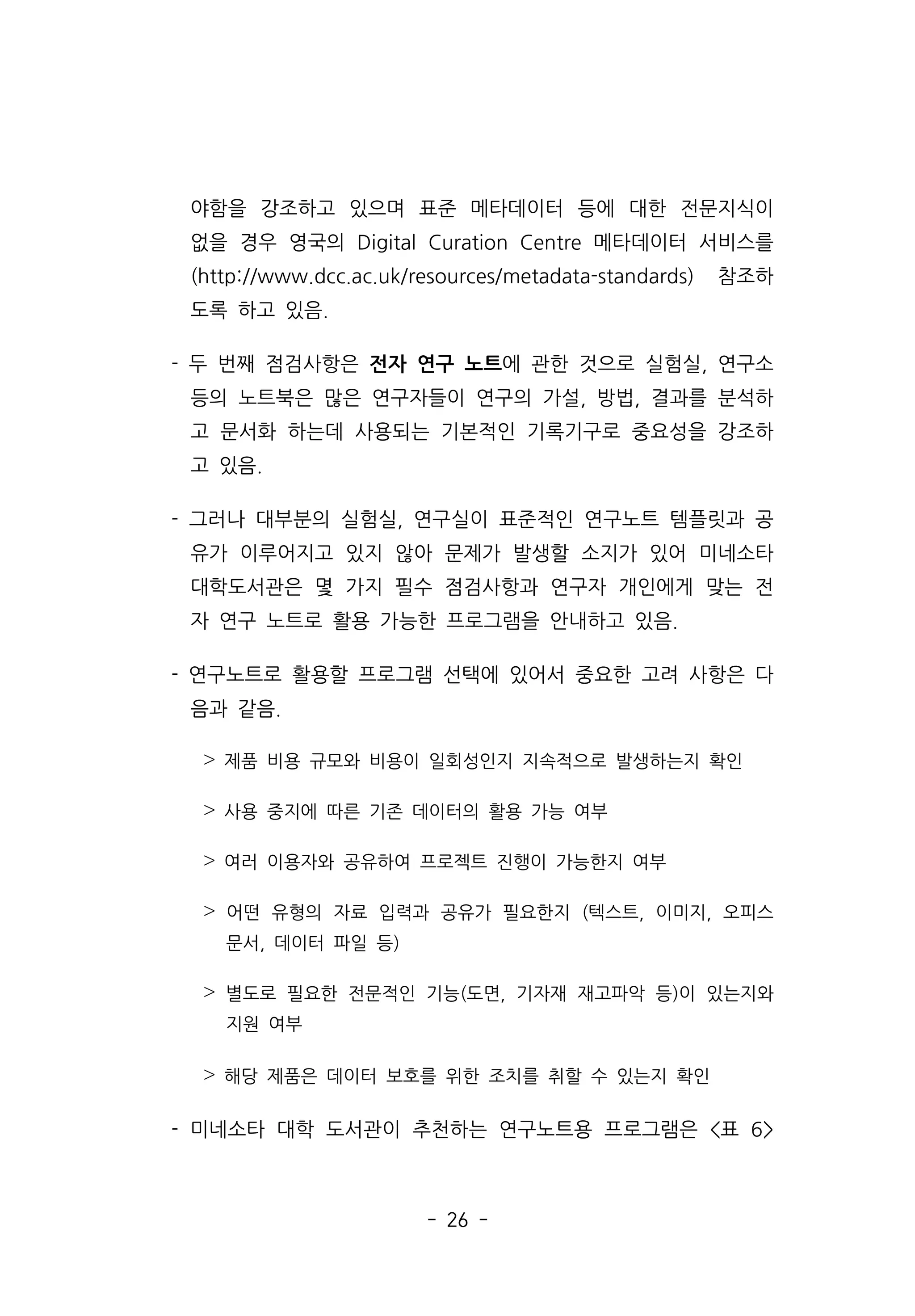 - 26 -
야함을 강조하고 있으며 표준 메타데이터 등에 대한 전문지식이
없을 경우 영국의 Digital Curation Centre 메타데이터 서비스를
(http://www.dcc.ac.uk/resources/metadata-standards) 참조하
도록 하고 있음.
- 두 번째 점검사항은 전자 연구 노트에 관한 것으로 실험실, 연구소
등의 노트북은 많은 연구자들이 연구의 가설, 방법, 결과를 분석하
고 문서화 하는데 사용되는 기본적인 기록기구로 중요성을 강조하
고 있음.
- 그러나 대부분의 실험실, 연구실이 표준적인 연구노트 템플릿과 공
유가 이루어지고 있지 않아 문제가 발생할 소지가 있어 미네소타
대학도서관은 몇 가지 필수 점검사항과 연구자 개인에게 맞는 전
자 연구 노트로 활용 가능한 프로그램을 안내하고 있음.
- 연구노트로 활용할 프로그램 선택에 있어서 중요한 고려 사항은 다
음과 같음.
˃ 제품 비용 규모와 비용이 일회성인지 지속적으로 발생하는지 확인
˃ 사용 중지에 따른 기존 데이터의 활용 가능 여부
˃ 여러 이용자와 공유하여 프로젝트 진행이 가능한지 여부
˃ 어떤 유형의 자료 입력과 공유가 필요한지 (텍스트, 이미지, 오피스
문서, 데이터 파일 등)
˃ 별도로 필요한 전문적인 기능(도면, 기자재 재고파악 등)이 있는지와
지원 여부
˃ 해당 제품은 데이터 보호를 위한 조치를 취할 수 있는지 확인
- 미네소타 대학 도서관이 추천하는 연구노트용 프로그램은 표 6
 