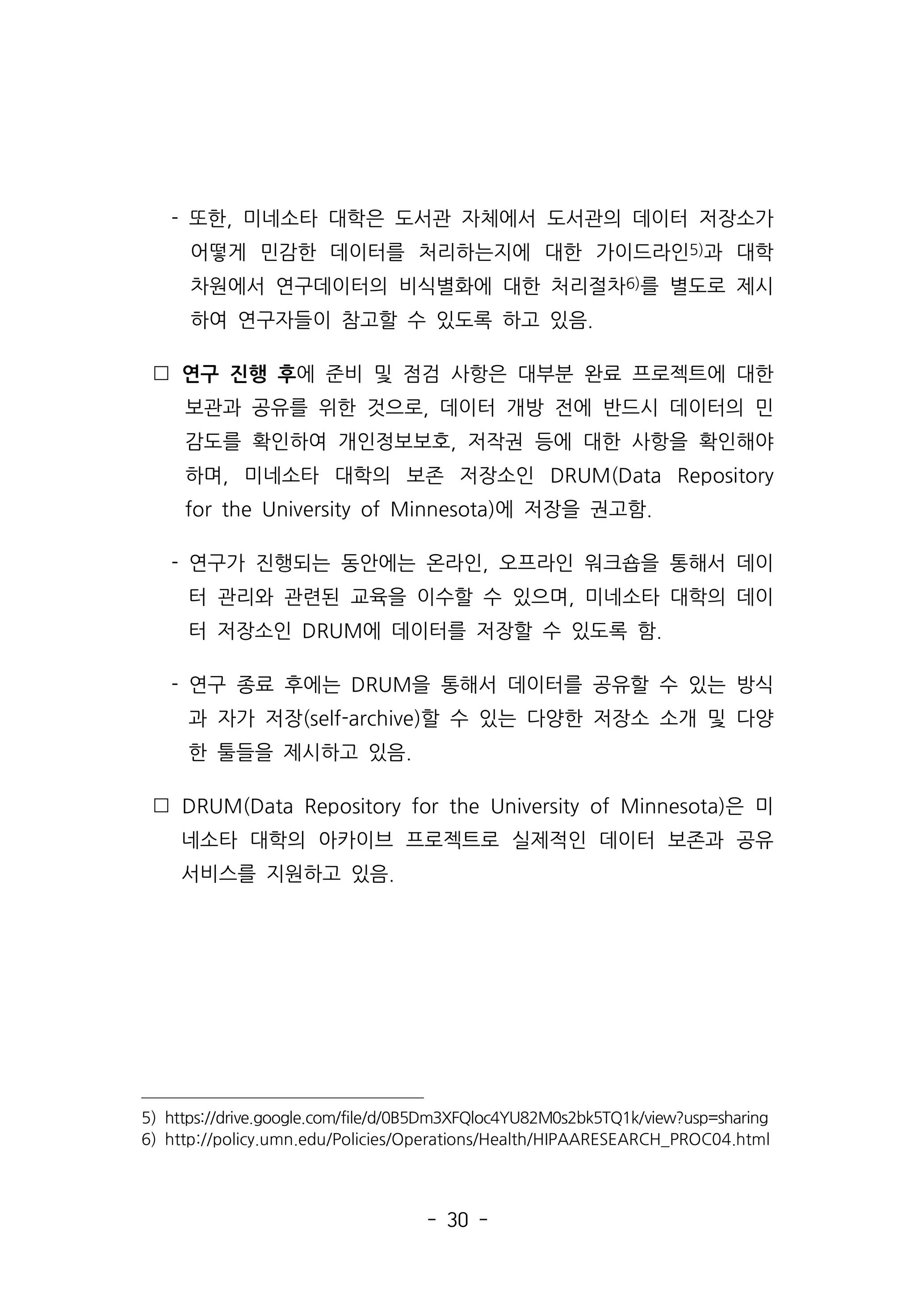 - 30 -
- 또한, 미네소타 대학은 도서관 자체에서 도서관의 데이터 저장소가
어떻게 민감한 데이터를 처리하는지에 대한 가이드라인5)과 대학
차원에서 연구데이터의 비식별화에 대한 처리절차6)를 별도로 제시
하여 연구자들이 참고할 수 있도록 하고 있음.
 연구 진행 후에 준비 및 점검 사항은 대부분 완료 프로젝트에 대한
보관과 공유를 위한 것으로, 데이터 개방 전에 반드시 데이터의 민
감도를 확인하여 개인정보보호, 저작권 등에 대한 사항을 확인해야
하며, 미네소타 대학의 보존 저장소인 DRUM(Data Repository
for the University of Minnesota)에 저장을 권고함.
- 연구가 진행되는 동안에는 온라인, 오프라인 워크숍을 통해서 데이
터 관리와 관련된 교육을 이수할 수 있으며, 미네소타 대학의 데이
터 저장소인 DRUM에 데이터를 저장할 수 있도록 함.
- 연구 종료 후에는 DRUM을 통해서 데이터를 공유할 수 있는 방식
과 자가 저장(self-archive)할 수 있는 다양한 저장소 소개 및 다양
한 툴들을 제시하고 있음.
 DRUM(Data Repository for the University of Minnesota)은 미
네소타 대학의 아카이브 프로젝트로 실제적인 데이터 보존과 공유
서비스를 지원하고 있음.
5) https://drive.google.com/file/d/0B5Dm3XFQloc4YU82M0s2bk5TQ1k/view?usp=sharing
6) http://policy.umn.edu/Policies/Operations/Health/HIPAARESEARCH_PROC04.html
 