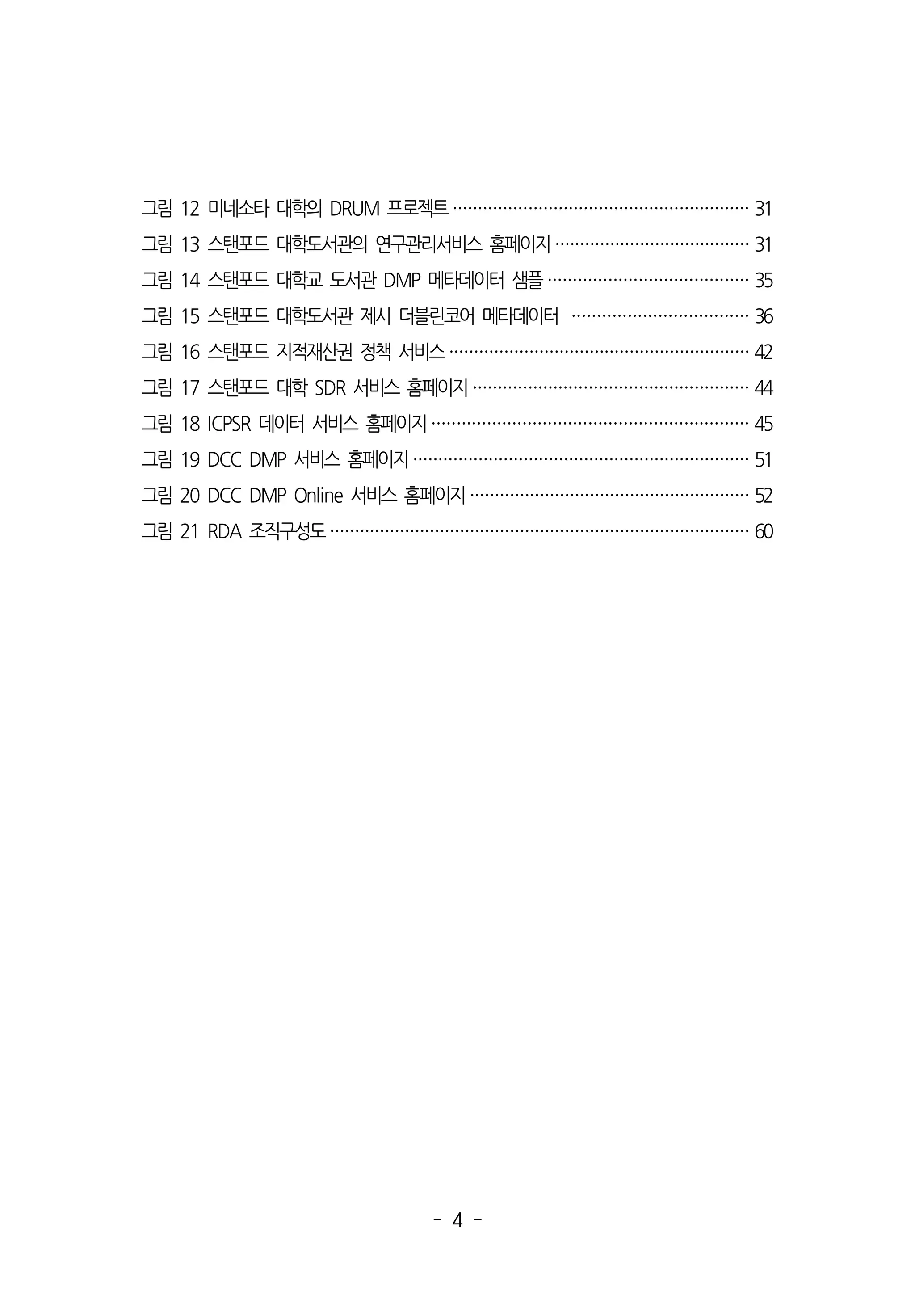 - 4 -
그림 12 미네소타 대학의 DRUM 프로젝트 ··························································· 31
그림 13 스탠포드 대학도서관의 연구관리서비스 홈페이지 ······································· 31
그림 14 스탠포드 대학교 도서관 DMP 메타데이터 샘플 ········································ 35
그림 15 스탠포드 대학도서관 제시 더블린코어 메타데이터 ··································· 36
그림 16 스탠포드 지적재산권 정책 서비스 ···························································· 42
그림 17 스탠포드 대학 SDR 서비스 홈페이지 ······················································· 44
그림 18 ICPSR 데이터 서비스 홈페이지 ······························································· 45
그림 19 DCC DMP 서비스 홈페이지 ··································································· 51
그림 20 DCC DMP Online 서비스 홈페이지 ························································ 52
그림 21 RDA 조직구성도 ···················································································· 60
 