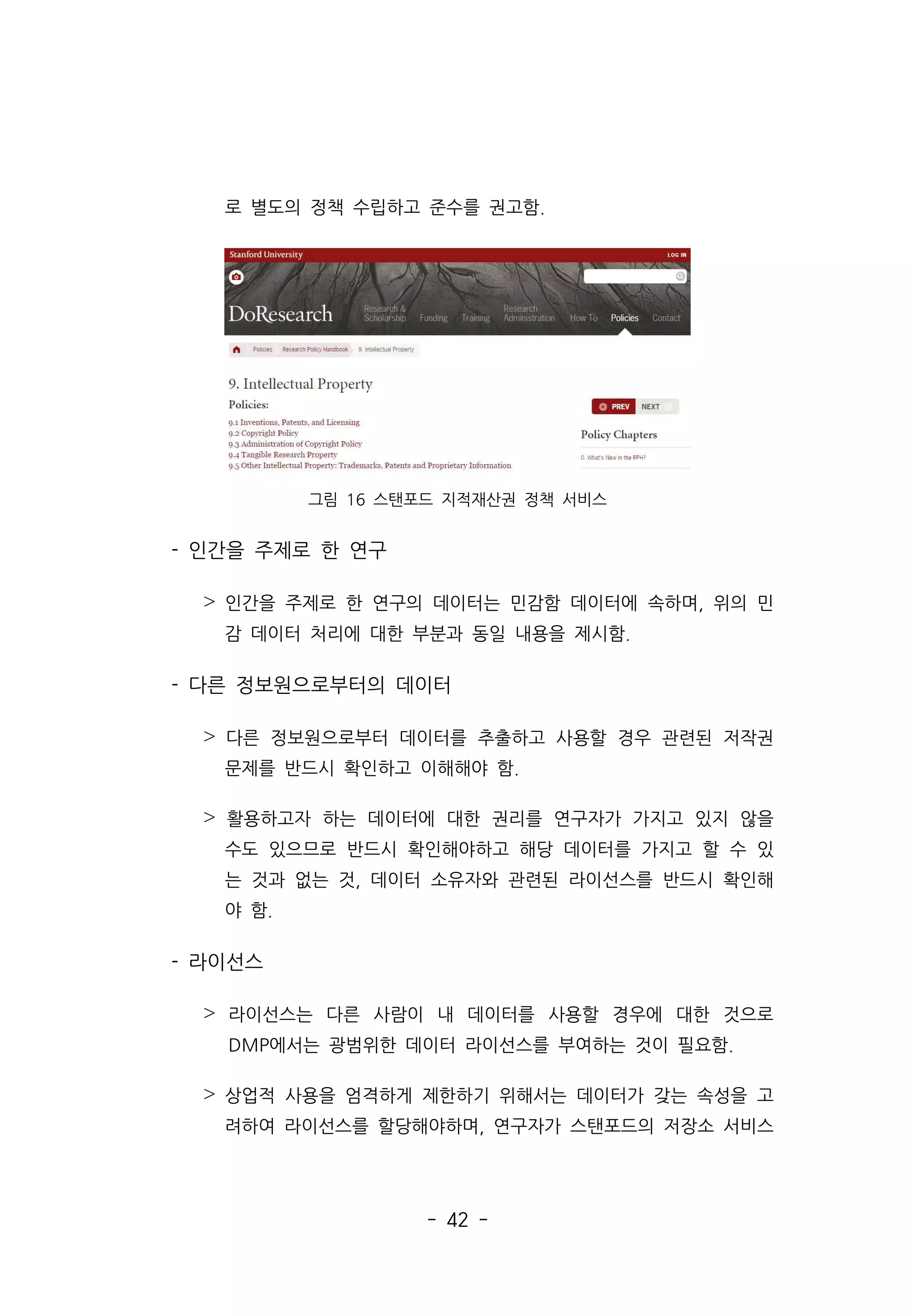 - 42 -
로 별도의 정책 수립하고 준수를 권고함.
그림 16 스탠포드 지적재산권 정책 서비스
- 인간을 주제로 한 연구
˃ 인간을 주제로 한 연구의 데이터는 민감함 데이터에 속하며, 위의 민
감 데이터 처리에 대한 부분과 동일 내용을 제시함.
- 다른 정보원으로부터의 데이터
˃ 다른 정보원으로부터 데이터를 추출하고 사용할 경우 관련된 저작권
문제를 반드시 확인하고 이해해야 함.
˃ 활용하고자 하는 데이터에 대한 권리를 연구자가 가지고 있지 않을
수도 있으므로 반드시 확인해야하고 해당 데이터를 가지고 할 수 있
는 것과 없는 것, 데이터 소유자와 관련된 라이선스를 반드시 확인해
야 함.
- 라이선스
˃ 라이선스는 다른 사람이 내 데이터를 사용할 경우에 대한 것으로
DMP에서는 광범위한 데이터 라이선스를 부여하는 것이 필요함.
˃ 상업적 사용을 엄격하게 제한하기 위해서는 데이터가 갖는 속성을 고
려하여 라이선스를 할당해야하며, 연구자가 스탠포드의 저장소 서비스
 