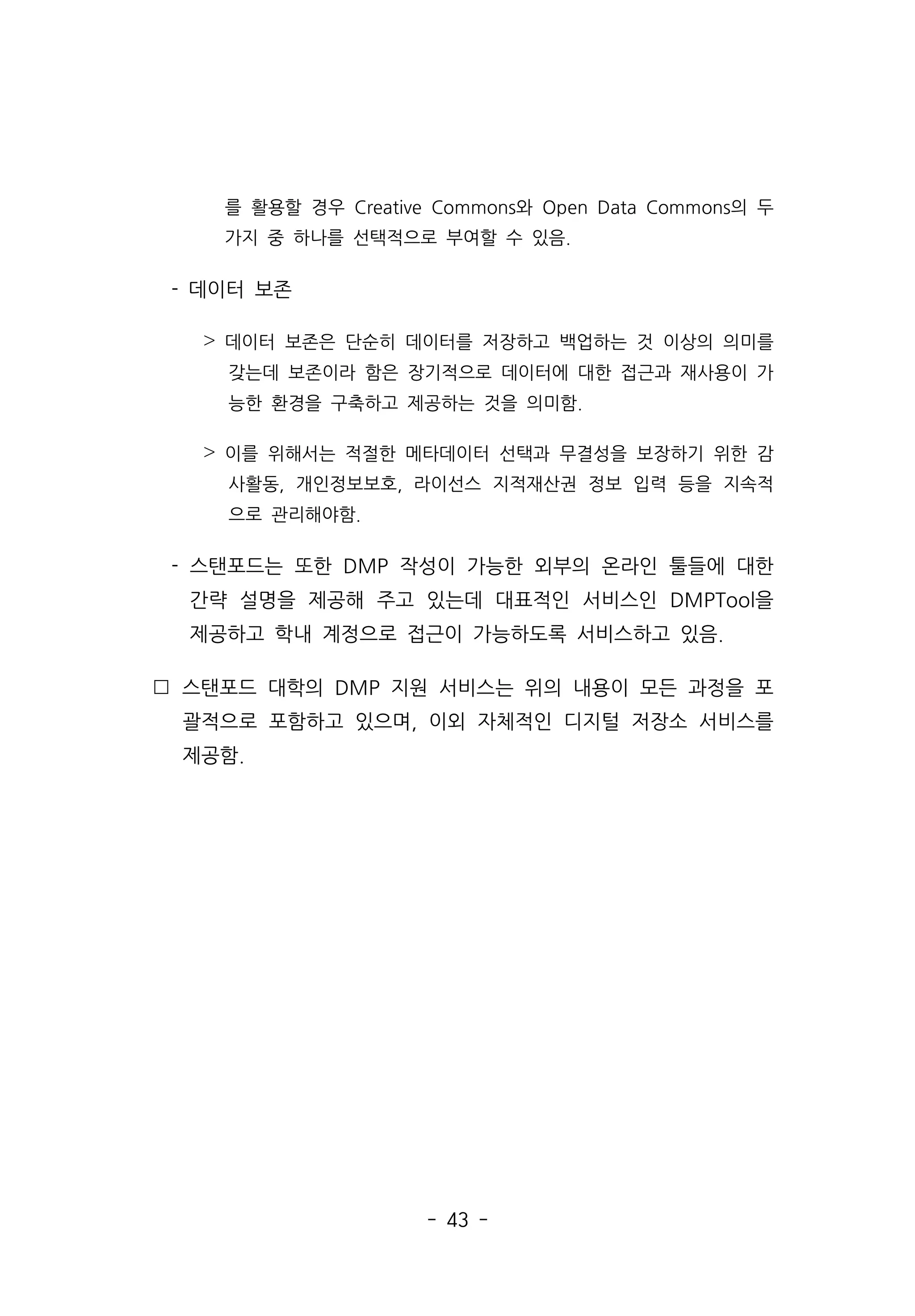 - 43 -
를 활용할 경우 Creative Commons와 Open Data Commons의 두
가지 중 하나를 선택적으로 부여할 수 있음.
- 데이터 보존
˃ 데이터 보존은 단순히 데이터를 저장하고 백업하는 것 이상의 의미를
갖는데 보존이라 함은 장기적으로 데이터에 대한 접근과 재사용이 가
능한 환경을 구축하고 제공하는 것을 의미함.
˃ 이를 위해서는 적절한 메타데이터 선택과 무결성을 보장하기 위한 감
사활동, 개인정보보호, 라이선스 지적재산권 정보 입력 등을 지속적
으로 관리해야함.
- 스탠포드는 또한 DMP 작성이 가능한 외부의 온라인 툴들에 대한
간략 설명을 제공해 주고 있는데 대표적인 서비스인 DMPTool을
제공하고 학내 계정으로 접근이 가능하도록 서비스하고 있음.
 스탠포드 대학의 DMP 지원 서비스는 위의 내용이 모든 과정을 포
괄적으로 포함하고 있으며, 이외 자체적인 디지털 저장소 서비스를
제공함.
 
