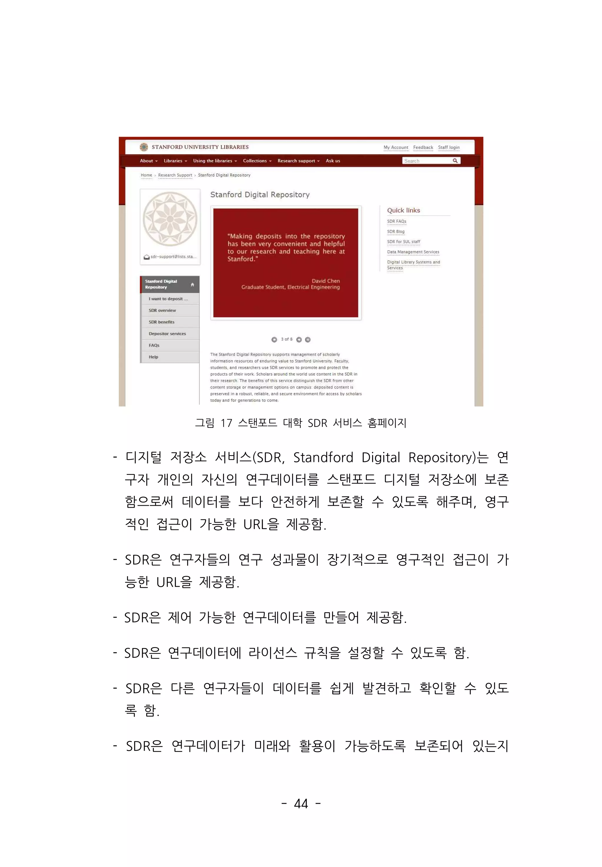 - 44 -
그림 17 스탠포드 대학 SDR 서비스 홈페이지
- 디지털 저장소 서비스(SDR, Standford Digital Repository)는 연
구자 개인의 자신의 연구데이터를 스탠포드 디지털 저장소에 보존
함으로써 데이터를 보다 안전하게 보존할 수 있도록 해주며, 영구
적인 접근이 가능한 URL을 제공함.
- SDR은 연구자들의 연구 성과물이 장기적으로 영구적인 접근이 가
능한 URL을 제공함.
- SDR은 제어 가능한 연구데이터를 만들어 제공함.
- SDR은 연구데이터에 라이선스 규칙을 설정할 수 있도록 함.
- SDR은 다른 연구자들이 데이터를 쉽게 발견하고 확인할 수 있도
록 함.
- SDR은 연구데이터가 미래와 활용이 가능하도록 보존되어 있는지
 