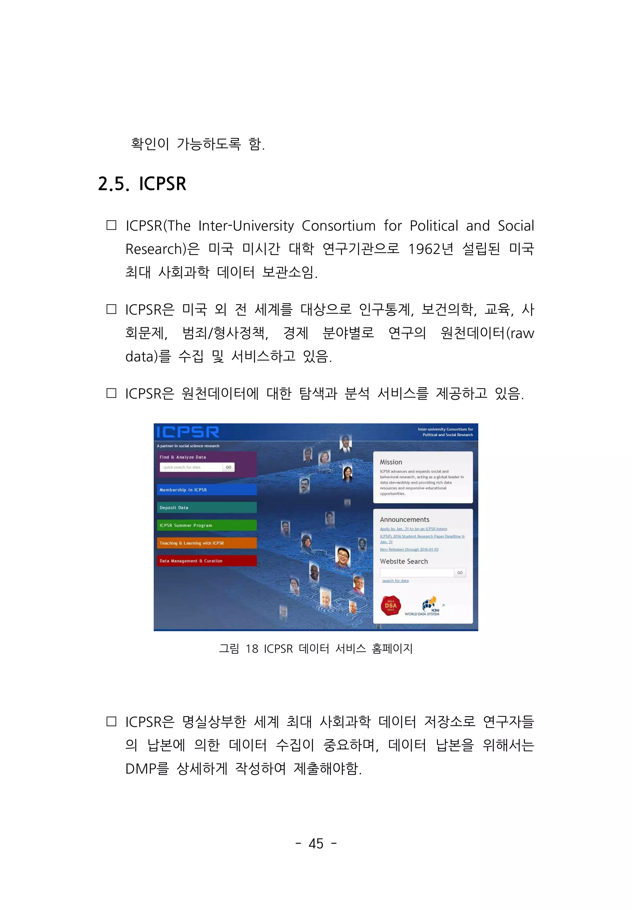 - 45 -
확인이 가능하도록 함.
2.5. ICPSR
 ICPSR(The Inter-University Consortium for Political and Social
Research)은 미국 미시간 대학 연구기관으로 1962년 설립된 미국
최대 사회과학 데이터 보관소임.
 ICPSR은 미국 외 전 세계를 대상으로 인구통계, 보건의학, 교육, 사
회문제, 범죄/형사정책, 경제 분야별로 연구의 원천데이터(raw
data)를 수집 및 서비스하고 있음.
 ICPSR은 원천데이터에 대한 탐색과 분석 서비스를 제공하고 있음.
그림 18 ICPSR 데이터 서비스 홈페이지
 ICPSR은 명실상부한 세계 최대 사회과학 데이터 저장소로 연구자들
의 납본에 의한 데이터 수집이 중요하며, 데이터 납본을 위해서는
DMP를 상세하게 작성하여 제출해야함.
 
