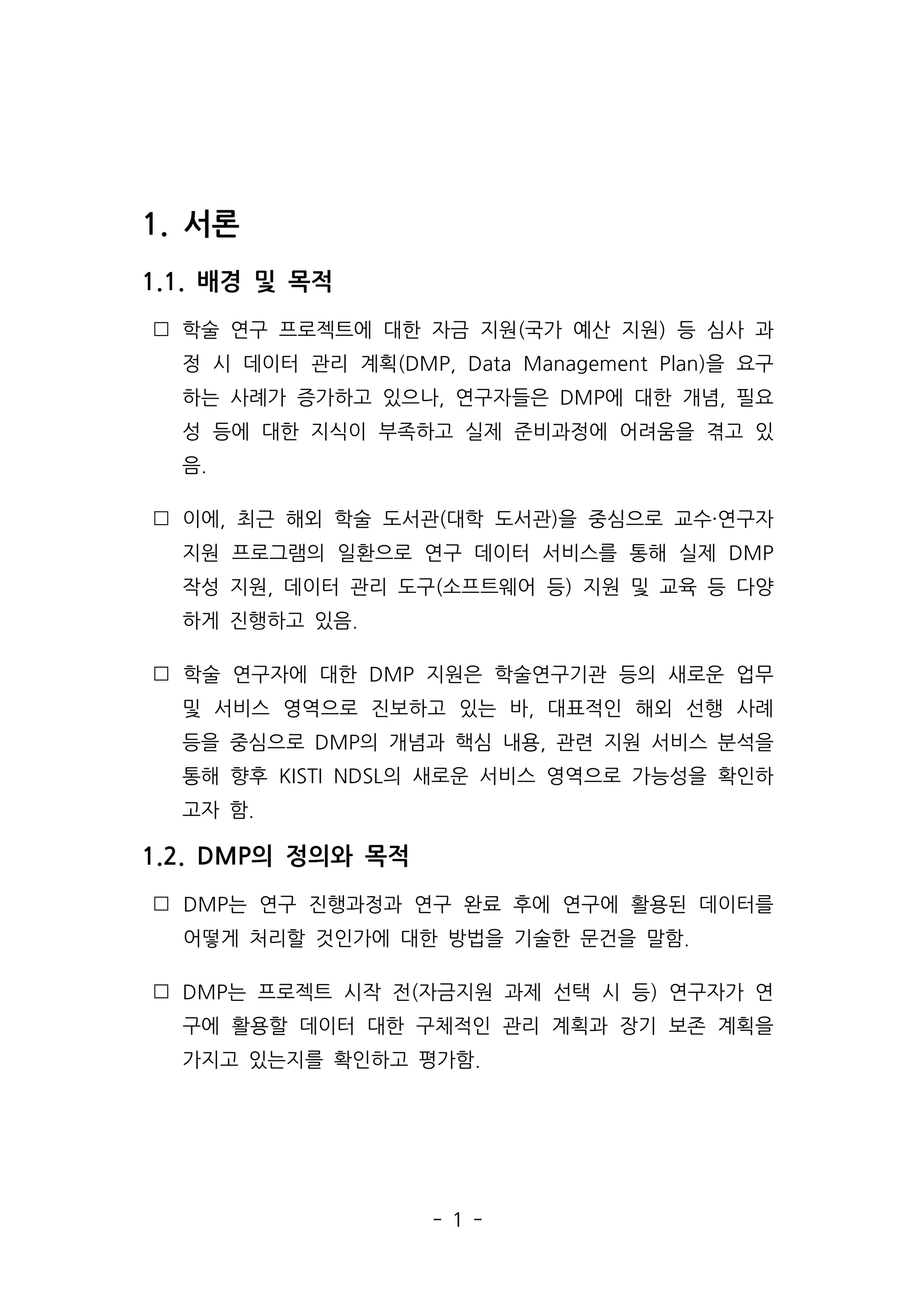 - 1 -
1. 서론
1.1. 배경 및 목적
 학술 연구 프로젝트에 대한 자금 지원(국가 예산 지원) 등 심사 과
정 시 데이터 관리 계획(DMP, Data Management Plan)을 요구
하는 사례가 증가하고 있으나, 연구자들은 DMP에 대한 개념, 필요
성 등에 대한 지식이 부족하고 실제 준비과정에 어려움을 겪고 있
음.
 이에, 최근 해외 학술 도서관(대학 도서관)을 중심으로 교수·연구자
지원 프로그램의 일환으로 연구 데이터 서비스를 통해 실제 DMP
작성 지원, 데이터 관리 도구(소프트웨어 등) 지원 및 교육 등 다양
하게 진행하고 있음.
 학술 연구자에 대한 DMP 지원은 학술연구기관 등의 새로운 업무
및 서비스 영역으로 진보하고 있는 바, 대표적인 해외 선행 사례
등을 중심으로 DMP의 개념과 핵심 내용, 관련 지원 서비스 분석을
통해 향후 KISTI NDSL의 새로운 서비스 영역으로 가능성을 확인하
고자 함.
1.2. DMP의 정의와 목적
 DMP는 연구 진행과정과 연구 완료 후에 연구에 활용된 데이터를
어떻게 처리할 것인가에 대한 방법을 기술한 문건을 말함.
 DMP는 프로젝트 시작 전(자금지원 과제 선택 시 등) 연구자가 연
구에 활용할 데이터 대한 구체적인 관리 계획과 장기 보존 계획을
가지고 있는지를 확인하고 평가함.
 
