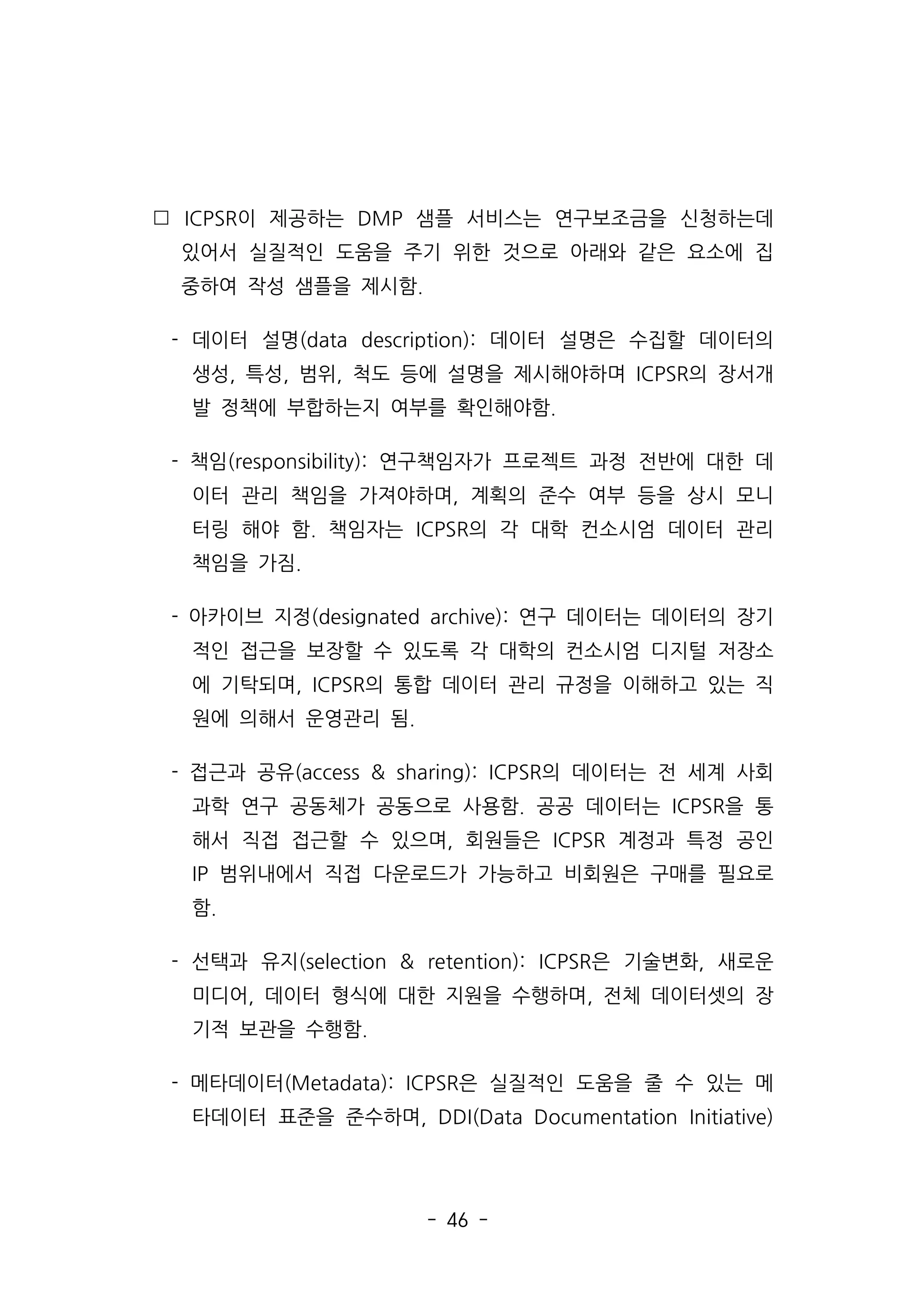 - 46 -
 ICPSR이 제공하는 DMP 샘플 서비스는 연구보조금을 신청하는데
있어서 실질적인 도움을 주기 위한 것으로 아래와 같은 요소에 집
중하여 작성 샘플을 제시함.
- 데이터 설명(data description): 데이터 설명은 수집할 데이터의
생성, 특성, 범위, 척도 등에 설명을 제시해야하며 ICPSR의 장서개
발 정책에 부합하는지 여부를 확인해야함.
- 책임(responsibility): 연구책임자가 프로젝트 과정 전반에 대한 데
이터 관리 책임을 가져야하며, 계획의 준수 여부 등을 상시 모니
터링 해야 함. 책임자는 ICPSR의 각 대학 컨소시엄 데이터 관리
책임을 가짐.
- 아카이브 지정(designated archive): 연구 데이터는 데이터의 장기
적인 접근을 보장할 수 있도록 각 대학의 컨소시엄 디지털 저장소
에 기탁되며, ICPSR의 통합 데이터 관리 규정을 이해하고 있는 직
원에 의해서 운영관리 됨.
- 접근과 공유(access  sharing): ICPSR의 데이터는 전 세계 사회
과학 연구 공동체가 공동으로 사용함. 공공 데이터는 ICPSR을 통
해서 직접 접근할 수 있으며, 회원들은 ICPSR 계정과 특정 공인
IP 범위내에서 직접 다운로드가 가능하고 비회원은 구매를 필요로
함.
- 선택과 유지(selection  retention): ICPSR은 기술변화, 새로운
미디어, 데이터 형식에 대한 지원을 수행하며, 전체 데이터셋의 장
기적 보관을 수행함.
- 메타데이터(Metadata): ICPSR은 실질적인 도움을 줄 수 있는 메
타데이터 표준을 준수하며, DDI(Data Documentation Initiative)
 