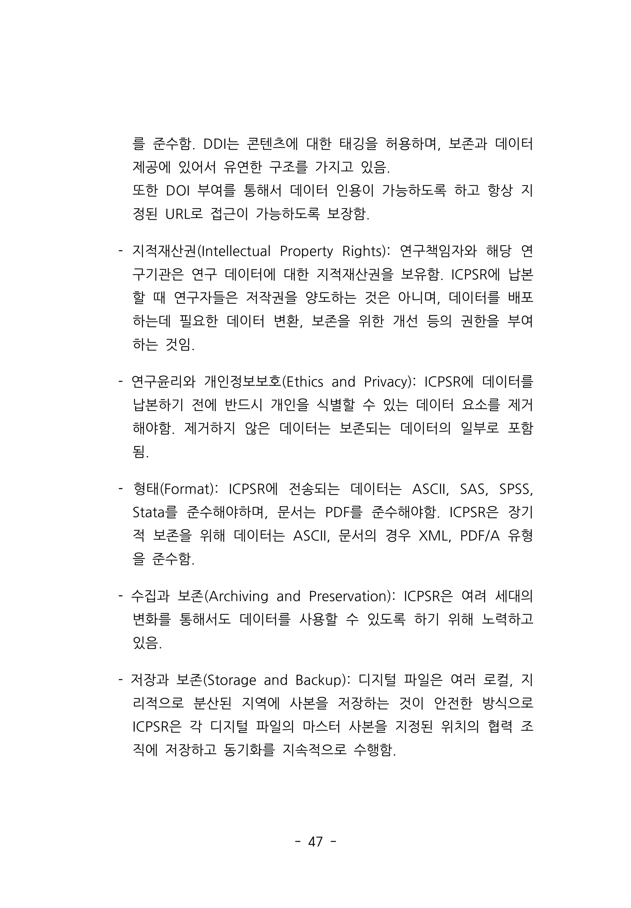 - 47 -
를 준수함. DDI는 콘텐츠에 대한 태깅을 허용하며, 보존과 데이터
제공에 있어서 유연한 구조를 가지고 있음.
또한 DOI 부여를 통해서 데이터 인용이 가능하도록 하고 항상 지
정된 URL로 접근이 가능하도록 보장함.
- 지적재산권(Intellectual Property Rights): 연구책임자와 해당 연
구기관은 연구 데이터에 대한 지적재산권을 보유함. ICPSR에 납본
할 때 연구자들은 저작권을 양도하는 것은 아니며, 데이터를 배포
하는데 필요한 데이터 변환, 보존을 위한 개선 등의 권한을 부여
하는 것임.
- 연구윤리와 개인정보보호(Ethics and Privacy): ICPSR에 데이터를
납본하기 전에 반드시 개인을 식별할 수 있는 데이터 요소를 제거
해야함. 제거하지 않은 데이터는 보존되는 데이터의 일부로 포함
됨.
- 형태(Format): ICPSR에 전송되는 데이터는 ASCII, SAS, SPSS,
Stata를 준수해야하며, 문서는 PDF를 준수해야함. ICPSR은 장기
적 보존을 위해 데이터는 ASCII, 문서의 경우 XML, PDF/A 유형
을 준수함.
- 수집과 보존(Archiving and Preservation): ICPSR은 여려 세대의
변화를 통해서도 데이터를 사용할 수 있도록 하기 위해 노력하고
있음.
- 저장과 보존(Storage and Backup): 디지털 파일은 여러 로컬, 지
리적으로 분산된 지역에 사본을 저장하는 것이 안전한 방식으로
ICPSR은 각 디지털 파일의 마스터 사본을 지정된 위치의 협력 조
직에 저장하고 동기화를 지속적으로 수행함.
 