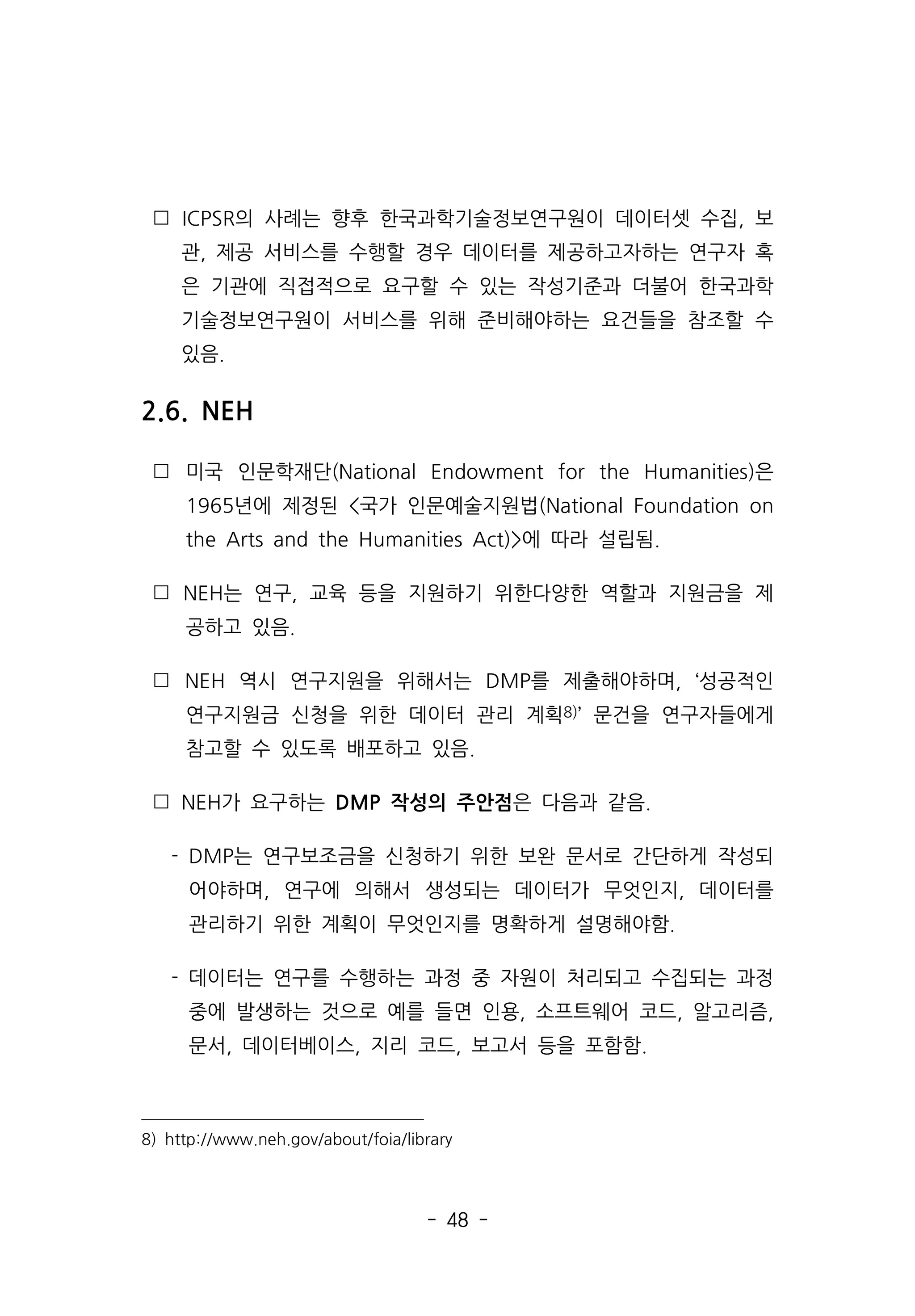 - 48 -
 ICPSR의 사례는 향후 한국과학기술정보연구원이 데이터셋 수집, 보
관, 제공 서비스를 수행할 경우 데이터를 제공하고자하는 연구자 혹
은 기관에 직접적으로 요구할 수 있는 작성기준과 더불어 한국과학
기술정보연구원이 서비스를 위해 준비해야하는 요건들을 참조할 수
있음.
2.6. NEH
 미국 인문학재단(National Endowment for the Humanities)은
1965년에 제정된 국가 인문예술지원법(National Foundation on
the Arts and the Humanities Act)에 따라 설립됨.
 NEH는 연구, 교육 등을 지원하기 위한다양한 역할과 지원금을 제
공하고 있음.
 NEH 역시 연구지원을 위해서는 DMP를 제출해야하며, ‘성공적인
연구지원금 신청을 위한 데이터 관리 계획8)’ 문건을 연구자들에게
참고할 수 있도록 배포하고 있음.
 NEH가 요구하는 DMP 작성의 주안점은 다음과 같음.
- DMP는 연구보조금을 신청하기 위한 보완 문서로 간단하게 작성되
어야하며, 연구에 의해서 생성되는 데이터가 무엇인지, 데이터를
관리하기 위한 계획이 무엇인지를 명확하게 설명해야함.
- 데이터는 연구를 수행하는 과정 중 자원이 처리되고 수집되는 과정
중에 발생하는 것으로 예를 들면 인용, 소프트웨어 코드, 알고리즘,
문서, 데이터베이스, 지리 코드, 보고서 등을 포함함.
8) http://www.neh.gov/about/foia/library
 