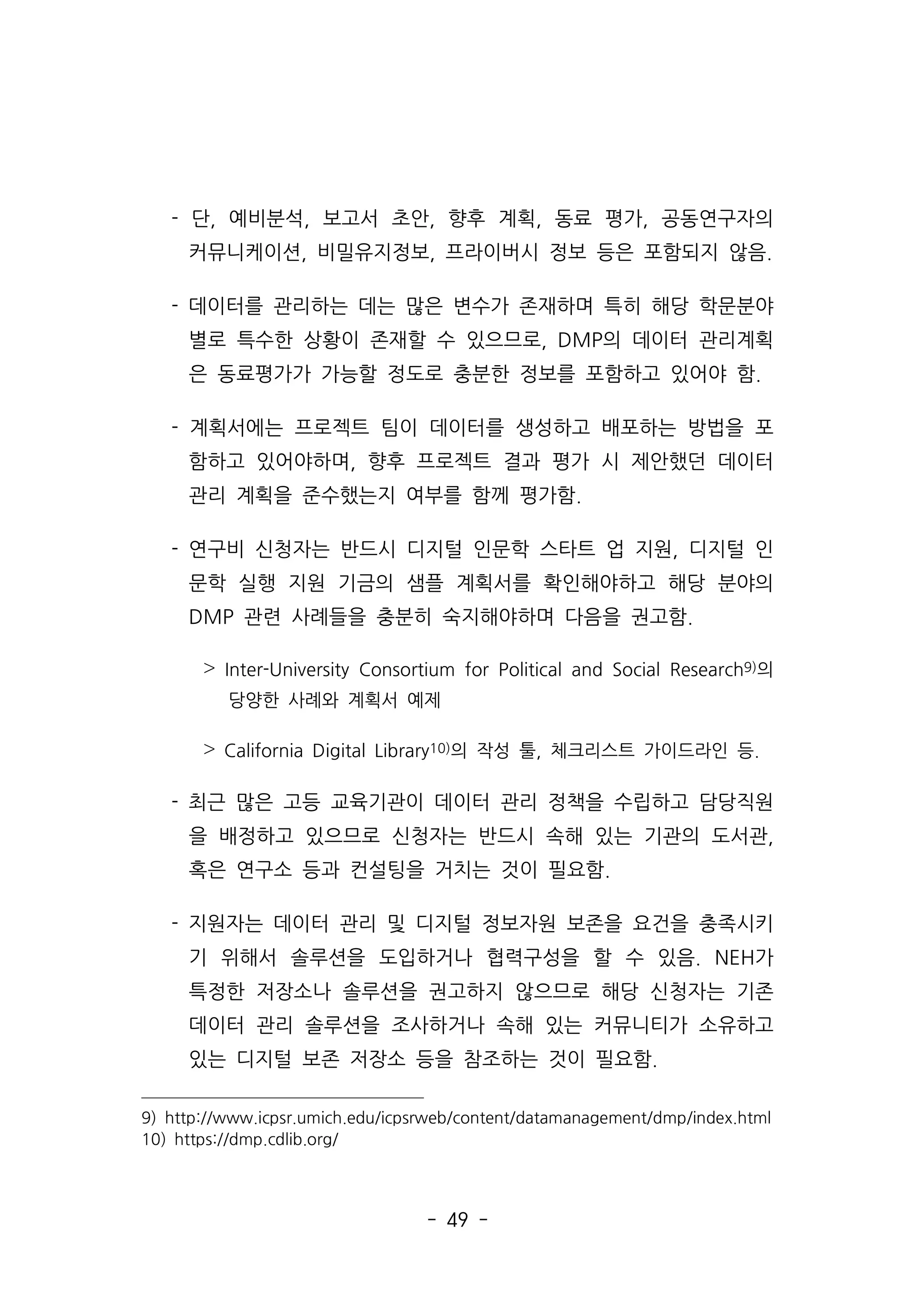 - 49 -
- 단, 예비분석, 보고서 초안, 향후 계획, 동료 평가, 공동연구자의
커뮤니케이션, 비밀유지정보, 프라이버시 정보 등은 포함되지 않음.
- 데이터를 관리하는 데는 많은 변수가 존재하며 특히 해당 학문분야
별로 특수한 상황이 존재할 수 있으므로, DMP의 데이터 관리계획
은 동료평가가 가능할 정도로 충분한 정보를 포함하고 있어야 함.
- 계획서에는 프로젝트 팀이 데이터를 생성하고 배포하는 방법을 포
함하고 있어야하며, 향후 프로젝트 결과 평가 시 제안했던 데이터
관리 계획을 준수했는지 여부를 함께 평가함.
- 연구비 신청자는 반드시 디지털 인문학 스타트 업 지원, 디지털 인
문학 실행 지원 기금의 샘플 계획서를 확인해야하고 해당 분야의
DMP 관련 사례들을 충분히 숙지해야하며 다음을 권고함.
˃ Inter-University Consortium for Political and Social Research9)의
당양한 사례와 계획서 예제
˃ California Digital Library10)의 작성 툴, 체크리스트 가이드라인 등.
- 최근 많은 고등 교육기관이 데이터 관리 정책을 수립하고 담당직원
을 배정하고 있으므로 신청자는 반드시 속해 있는 기관의 도서관,
혹은 연구소 등과 컨설팅을 거치는 것이 필요함.
- 지원자는 데이터 관리 및 디지털 정보자원 보존을 요건을 충족시키
기 위해서 솔루션을 도입하거나 협력구성을 할 수 있음. NEH가
특정한 저장소나 솔루션을 권고하지 않으므로 해당 신청자는 기존
데이터 관리 솔루션을 조사하거나 속해 있는 커뮤니티가 소유하고
있는 디지털 보존 저장소 등을 참조하는 것이 필요함.
9) http://www.icpsr.umich.edu/icpsrweb/content/datamanagement/dmp/index.html
10) https://dmp.cdlib.org/
 