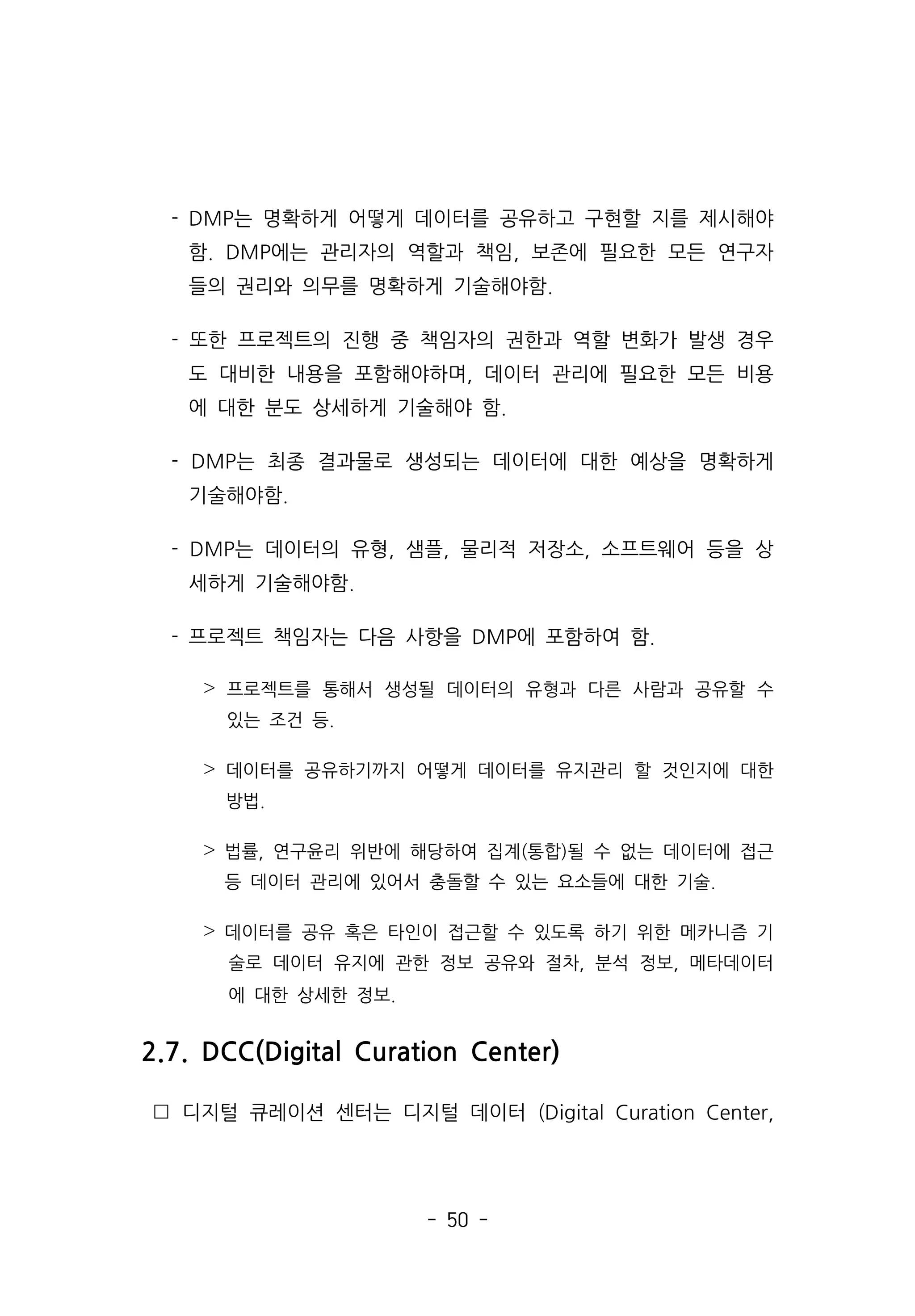 - 50 -
- DMP는 명확하게 어떻게 데이터를 공유하고 구현할 지를 제시해야
함. DMP에는 관리자의 역할과 책임, 보존에 필요한 모든 연구자
들의 권리와 의무를 명확하게 기술해야함.
- 또한 프로젝트의 진행 중 책임자의 권한과 역할 변화가 발생 경우
도 대비한 내용을 포함해야하며, 데이터 관리에 필요한 모든 비용
에 대한 분도 상세하게 기술해야 함.
- DMP는 최종 결과물로 생성되는 데이터에 대한 예상을 명확하게
기술해야함.
- DMP는 데이터의 유형, 샘플, 물리적 저장소, 소프트웨어 등을 상
세하게 기술해야함.
- 프로젝트 책임자는 다음 사항을 DMP에 포함하여 함.
˃ 프로젝트를 통해서 생성될 데이터의 유형과 다른 사람과 공유할 수
있는 조건 등.
˃ 데이터를 공유하기까지 어떻게 데이터를 유지관리 할 것인지에 대한
방법.
˃ 법률, 연구윤리 위반에 해당하여 집계(통합)될 수 없는 데이터에 접근
등 데이터 관리에 있어서 충돌할 수 있는 요소들에 대한 기술.
˃ 데이터를 공유 혹은 타인이 접근할 수 있도록 하기 위한 메카니즘 기
술로 데이터 유지에 관한 정보 공유와 절차, 분석 정보, 메타데이터
에 대한 상세한 정보.
2.7. DCC(Digital Curation Center)
 디지털 큐레이션 센터는 디지털 데이터 (Digital Curation Center,
 