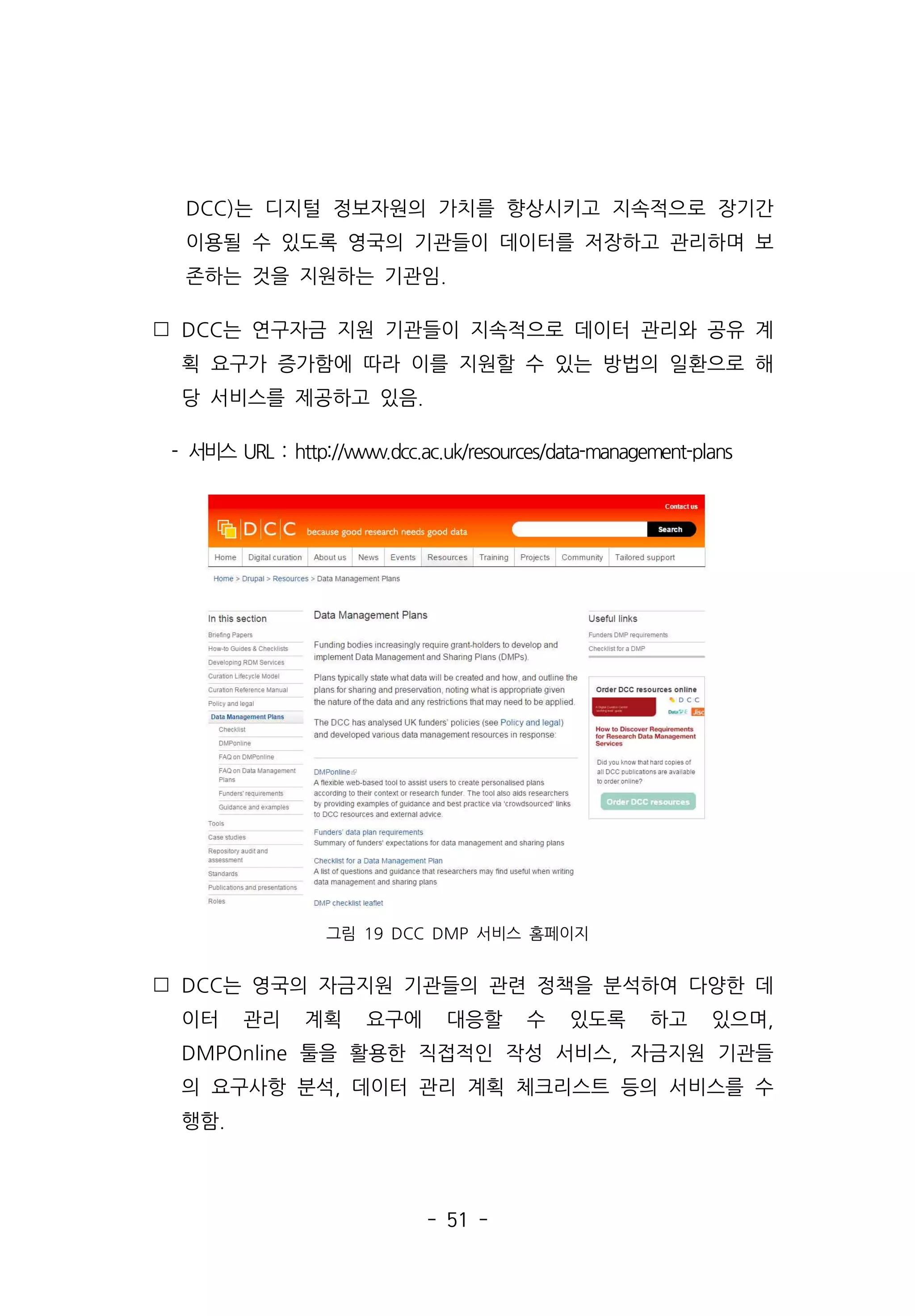 - 51 -
DCC)는 디지털 정보자원의 가치를 향상시키고 지속적으로 장기간
이용될 수 있도록 영국의 기관들이 데이터를 저장하고 관리하며 보
존하는 것을 지원하는 기관임.
 DCC는 연구자금 지원 기관들이 지속적으로 데이터 관리와 공유 계
획 요구가 증가함에 따라 이를 지원할 수 있는 방법의 일환으로 해
당 서비스를 제공하고 있음.
- 서비스 URL : http://www.dcc.ac.uk/resources/data-management-plans
그림 19 DCC DMP 서비스 홈페이지
 DCC는 영국의 자금지원 기관들의 관련 정책을 분석하여 다양한 데
이터 관리 계획 요구에 대응할 수 있도록 하고 있으며,
DMPOnline 툴을 활용한 직접적인 작성 서비스, 자금지원 기관들
의 요구사항 분석, 데이터 관리 계획 체크리스트 등의 서비스를 수
행함.
 