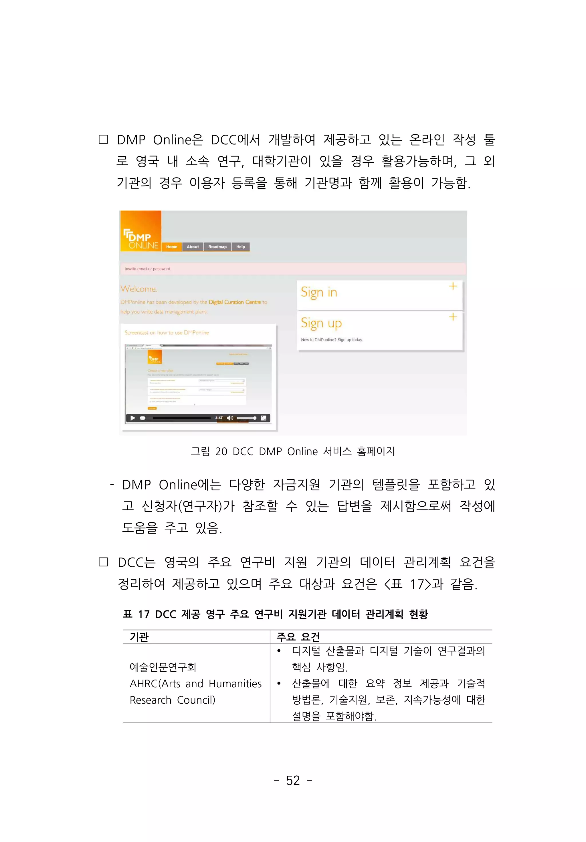 - 52 -
 DMP Online은 DCC에서 개발하여 제공하고 있는 온라인 작성 툴
로 영국 내 소속 연구, 대학기관이 있을 경우 활용가능하며, 그 외
기관의 경우 이용자 등록을 통해 기관명과 함께 활용이 가능함.
그림 20 DCC DMP Online 서비스 홈페이지
- DMP Online에는 다양한 자금지원 기관의 템플릿을 포함하고 있
고 신청자(연구자)가 참조할 수 있는 답변을 제시함으로써 작성에
도움을 주고 있음.
 DCC는 영국의 주요 연구비 지원 기관의 데이터 관리계획 요건을
정리하여 제공하고 있으며 주요 대상과 요건은 표 17과 같음.
기관 주요 요건
예술인문연구회
AHRC(Arts and Humanities
Research Council)
Ÿ 디지털 산출물과 디지털 기술이 연구결과의
핵심 사항임.
Ÿ 산출물에 대한 요약 정보 제공과 기술적
방법론, 기술지원, 보존, 지속가능성에 대한
설명을 포함해야함.
표 17 DCC 제공 영구 주요 연구비 지원기관 데이터 관리계획 현황
 