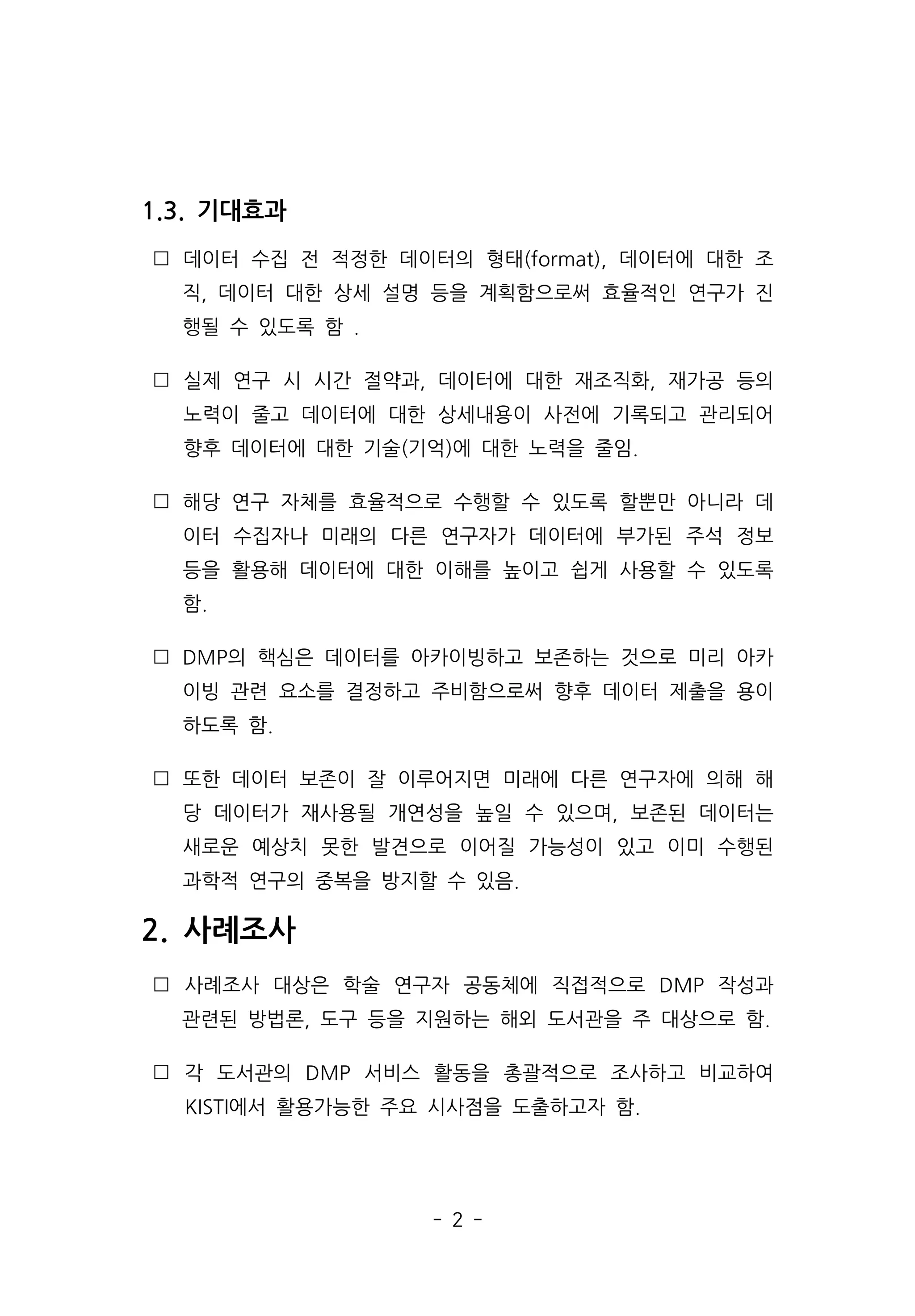 - 2 -
1.3. 기대효과
 데이터 수집 전 적정한 데이터의 형태(format), 데이터에 대한 조
직, 데이터 대한 상세 설명 등을 계획함으로써 효율적인 연구가 진
행될 수 있도록 함 .
 실제 연구 시 시간 절약과, 데이터에 대한 재조직화, 재가공 등의
노력이 줄고 데이터에 대한 상세내용이 사전에 기록되고 관리되어
향후 데이터에 대한 기술(기억)에 대한 노력을 줄임.
 해당 연구 자체를 효율적으로 수행할 수 있도록 할뿐만 아니라 데
이터 수집자나 미래의 다른 연구자가 데이터에 부가된 주석 정보
등을 활용해 데이터에 대한 이해를 높이고 쉽게 사용할 수 있도록
함.
 DMP의 핵심은 데이터를 아카이빙하고 보존하는 것으로 미리 아카
이빙 관련 요소를 결정하고 주비함으로써 향후 데이터 제출을 용이
하도록 함.
 또한 데이터 보존이 잘 이루어지면 미래에 다른 연구자에 의해 해
당 데이터가 재사용될 개연성을 높일 수 있으며, 보존된 데이터는
새로운 예상치 못한 발견으로 이어질 가능성이 있고 이미 수행된
과학적 연구의 중복을 방지할 수 있음.
2. 사례조사
 사례조사 대상은 학술 연구자 공동체에 직접적으로 DMP 작성과
관련된 방법론, 도구 등을 지원하는 해외 도서관을 주 대상으로 함.
 각 도서관의 DMP 서비스 활동을 총괄적으로 조사하고 비교하여
KISTI에서 활용가능한 주요 시사점을 도출하고자 함.
 