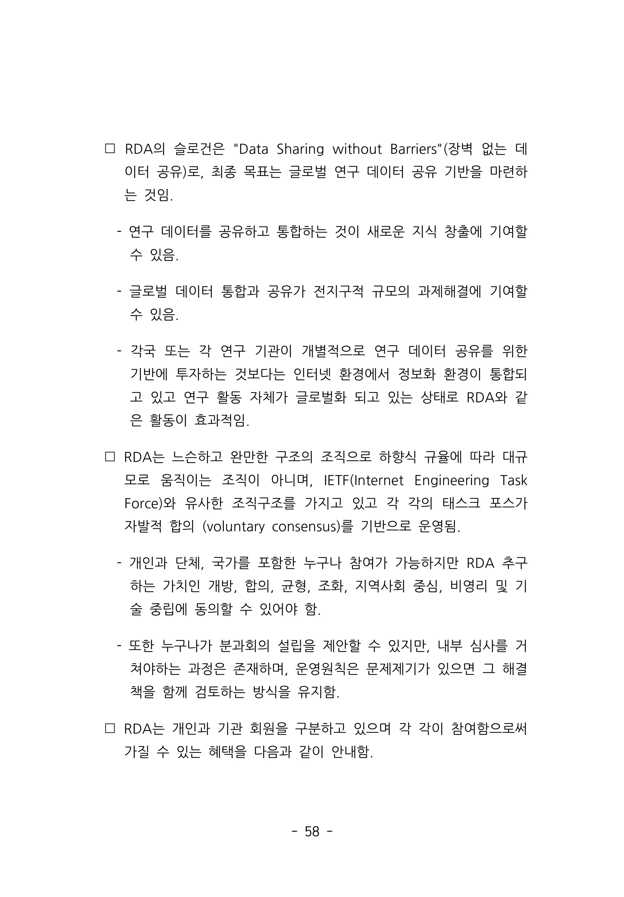- 58 -
 RDA의 슬로건은 Data Sharing without Barriers(장벽 없는 데
이터 공유)로, 최종 목표는 글로벌 연구 데이터 공유 기반을 마련하
는 것임.
- 연구 데이터를 공유하고 통합하는 것이 새로운 지식 창출에 기여할
수 있음.
- 글로벌 데이터 통합과 공유가 전지구적 규모의 과제해결에 기여할
수 있음.
- 각국 또는 각 연구 기관이 개별적으로 연구 데이터 공유를 위한
기반에 투자하는 것보다는 인터넷 환경에서 정보화 환경이 통합되
고 있고 연구 활동 자체가 글로벌화 되고 있는 상태로 RDA와 같
은 활동이 효과적임.
 RDA는 느슨하고 완만한 구조의 조직으로 하향식 규율에 따라 대규
모로 움직이는 조직이 아니며, IETF(Internet Engineering Task
Force)와 유사한 조직구조를 가지고 있고 각 각의 태스크 포스가
자발적 합의 (voluntary consensus)를 기반으로 운영됨.
- 개인과 단체, 국가를 포함한 누구나 참여가 가능하지만 RDA 추구
하는 가치인 개방, 합의, 균형, 조화, 지역사회 중심, 비영리 및 기
술 중립에 동의할 수 있어야 함.
- 또한 누구나가 분과회의 설립을 제안할 수 있지만, 내부 심사를 거
쳐야하는 과정은 존재하며, 운영원칙은 문제제기가 있으면 그 해결
책을 함께 검토하는 방식을 유지함.
 RDA는 개인과 기관 회원을 구분하고 있으며 각 각이 참여함으로써
가질 수 있는 혜택을 다음과 같이 안내함.
 