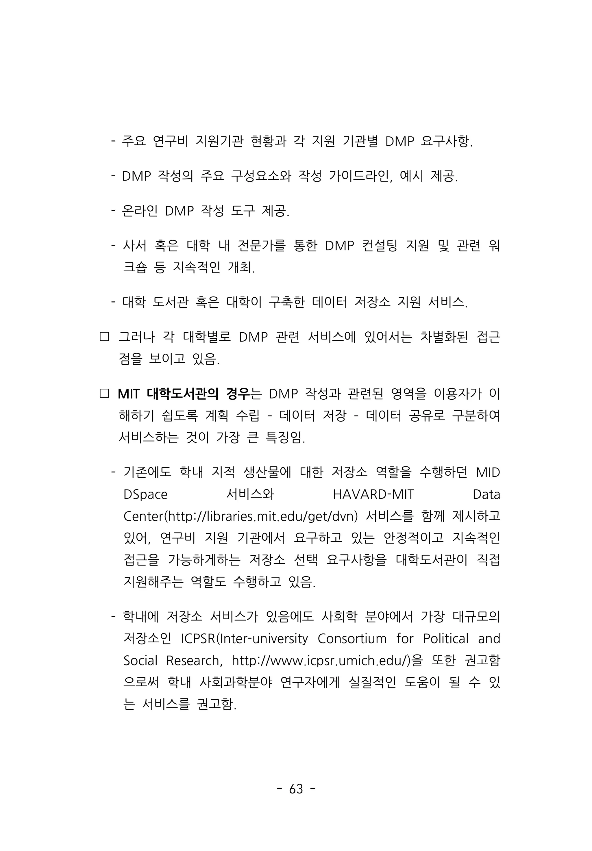 - 63 -
- 주요 연구비 지원기관 현황과 각 지원 기관별 DMP 요구사항.
- DMP 작성의 주요 구성요소와 작성 가이드라인, 예시 제공.
- 온라인 DMP 작성 도구 제공.
- 사서 혹은 대학 내 전문가를 통한 DMP 컨설팅 지원 및 관련 워
크숍 등 지속적인 개최.
- 대학 도서관 혹은 대학이 구축한 데이터 저장소 지원 서비스.
 그러나 각 대학별로 DMP 관련 서비스에 있어서는 차별화된 접근
점을 보이고 있음.
 MIT 대학도서관의 경우는 DMP 작성과 관련된 영역을 이용자가 이
해하기 쉽도록 계획 수립 ­ 데이터 저장 ­ 데이터 공유로 구분하여
서비스하는 것이 가장 큰 특징임.
- 기존에도 학내 지적 생산물에 대한 저장소 역할을 수행하던 MID
DSpace 서비스와 HAVARD-MIT Data
Center(http://libraries.mit.edu/get/dvn) 서비스를 함께 제시하고
있어, 연구비 지원 기관에서 요구하고 있는 안정적이고 지속적인
접근을 가능하게하는 저장소 선택 요구사항을 대학도서관이 직접
지원해주는 역할도 수행하고 있음.
- 학내에 저장소 서비스가 있음에도 사회학 분야에서 가장 대규모의
저장소인 ICPSR(Inter-university Consortium for Political and
Social Research, http://www.icpsr.umich.edu/)을 또한 권고함
으로써 학내 사회과학분야 연구자에게 실질적인 도움이 될 수 있
는 서비스를 권고함.
 