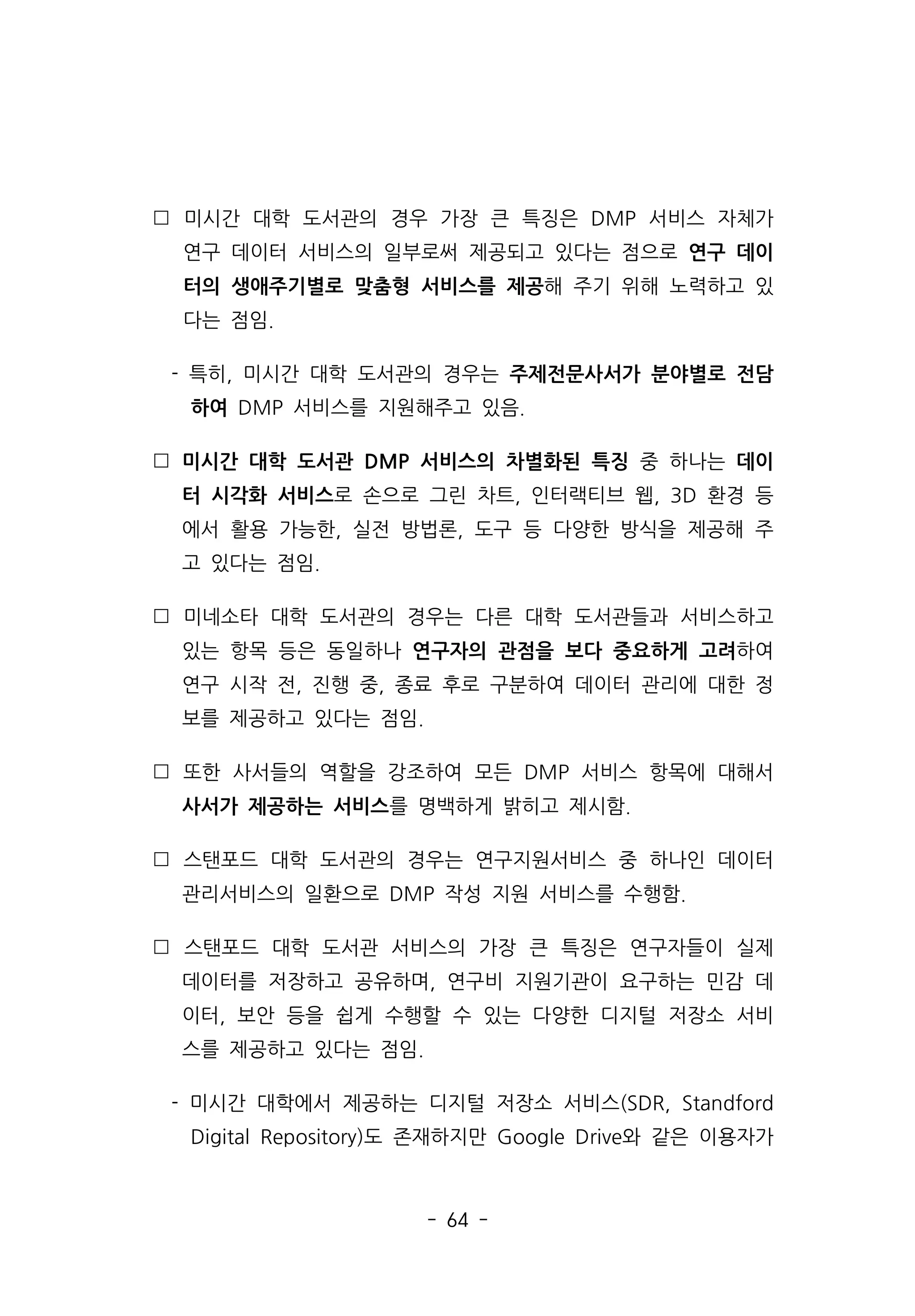 - 64 -
 미시간 대학 도서관의 경우 가장 큰 특징은 DMP 서비스 자체가
연구 데이터 서비스의 일부로써 제공되고 있다는 점으로 연구 데이
터의 생애주기별로 맞춤형 서비스를 제공해 주기 위해 노력하고 있
다는 점임.
- 특히, 미시간 대학 도서관의 경우는 주제전문사서가 분야별로 전담
하여 DMP 서비스를 지원해주고 있음.
 미시간 대학 도서관 DMP 서비스의 차별화된 특징 중 하나는 데이
터 시각화 서비스로 손으로 그린 차트, 인터랙티브 웹, 3D 환경 등
에서 활용 가능한, 실전 방법론, 도구 등 다양한 방식을 제공해 주
고 있다는 점임.
 미네소타 대학 도서관의 경우는 다른 대학 도서관들과 서비스하고
있는 항목 등은 동일하나 연구자의 관점을 보다 중요하게 고려하여
연구 시작 전, 진행 중, 종료 후로 구분하여 데이터 관리에 대한 정
보를 제공하고 있다는 점임.
 또한 사서들의 역할을 강조하여 모든 DMP 서비스 항목에 대해서
사서가 제공하는 서비스를 명백하게 밝히고 제시함.
 스탠포드 대학 도서관의 경우는 연구지원서비스 중 하나인 데이터
관리서비스의 일환으로 DMP 작성 지원 서비스를 수행함.
 스탠포드 대학 도서관 서비스의 가장 큰 특징은 연구자들이 실제
데이터를 저장하고 공유하며, 연구비 지원기관이 요구하는 민감 데
이터, 보안 등을 쉽게 수행할 수 있는 다양한 디지털 저장소 서비
스를 제공하고 있다는 점임.
- 미시간 대학에서 제공하는 디지털 저장소 서비스(SDR, Standford
Digital Repository)도 존재하지만 Google Drive와 같은 이용자가
 