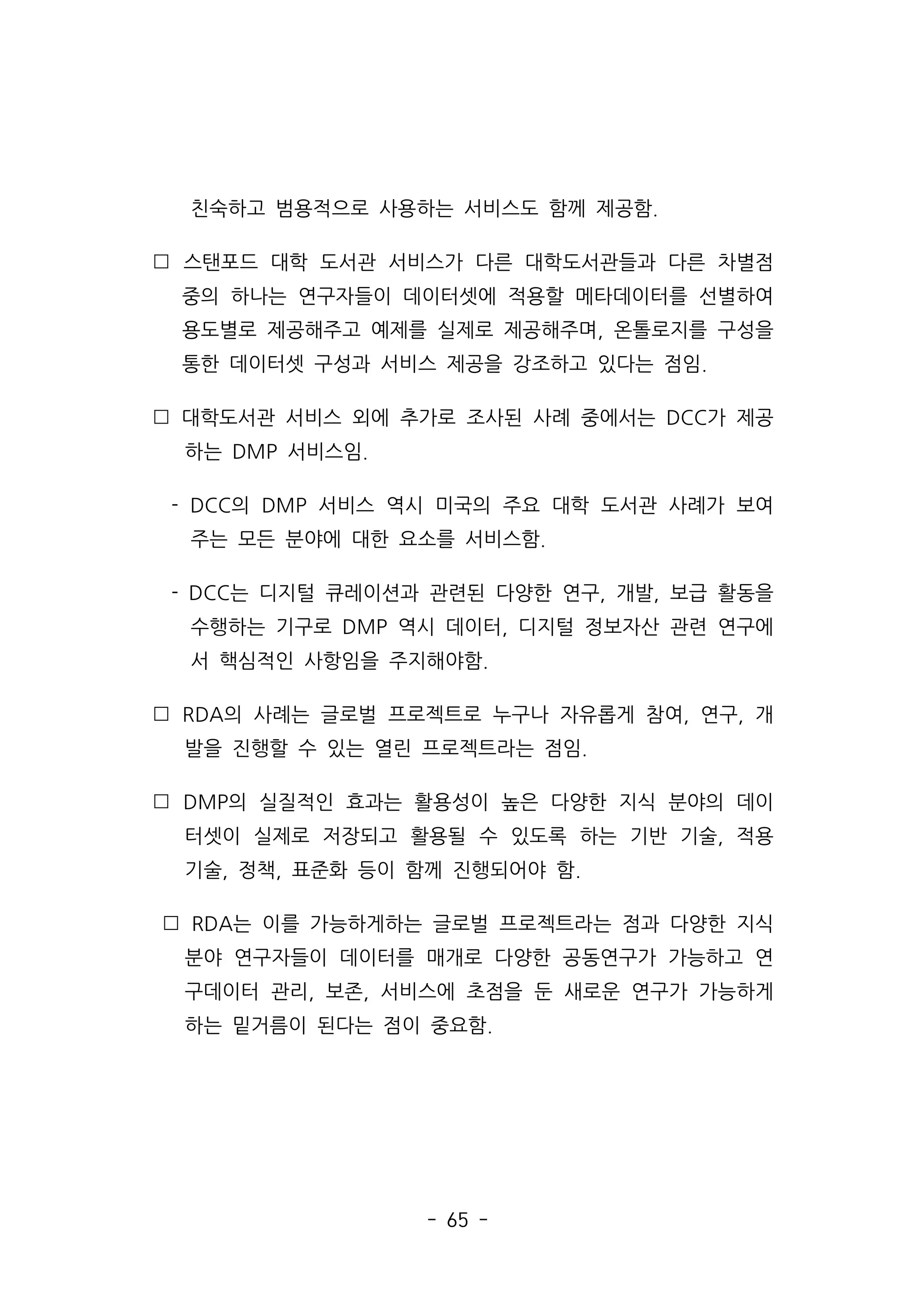 - 65 -
친숙하고 범용적으로 사용하는 서비스도 함께 제공함.
 스탠포드 대학 도서관 서비스가 다른 대학도서관들과 다른 차별점
중의 하나는 연구자들이 데이터셋에 적용할 메타데이터를 선별하여
용도별로 제공해주고 예제를 실제로 제공해주며, 온톨로지를 구성을
통한 데이터셋 구성과 서비스 제공을 강조하고 있다는 점임.
 대학도서관 서비스 외에 추가로 조사된 사례 중에서는 DCC가 제공
하는 DMP 서비스임.
- DCC의 DMP 서비스 역시 미국의 주요 대학 도서관 사례가 보여
주는 모든 분야에 대한 요소를 서비스함.
- DCC는 디지털 큐레이션과 관련된 다양한 연구, 개발, 보급 활동을
수행하는 기구로 DMP 역시 데이터, 디지털 정보자산 관련 연구에
서 핵심적인 사항임을 주지해야함.
 RDA의 사례는 글로벌 프로젝트로 누구나 자유롭게 참여, 연구, 개
발을 진행할 수 있는 열린 프로젝트라는 점임.
 DMP의 실질적인 효과는 활용성이 높은 다양한 지식 분야의 데이
터셋이 실제로 저장되고 활용될 수 있도록 하는 기반 기술, 적용
기술, 정책, 표준화 등이 함께 진행되어야 함.
 RDA는 이를 가능하게하는 글로벌 프로젝트라는 점과 다양한 지식
분야 연구자들이 데이터를 매개로 다양한 공동연구가 가능하고 연
구데이터 관리, 보존, 서비스에 초점을 둔 새로운 연구가 가능하게
하는 밑거름이 된다는 점이 중요함.
 