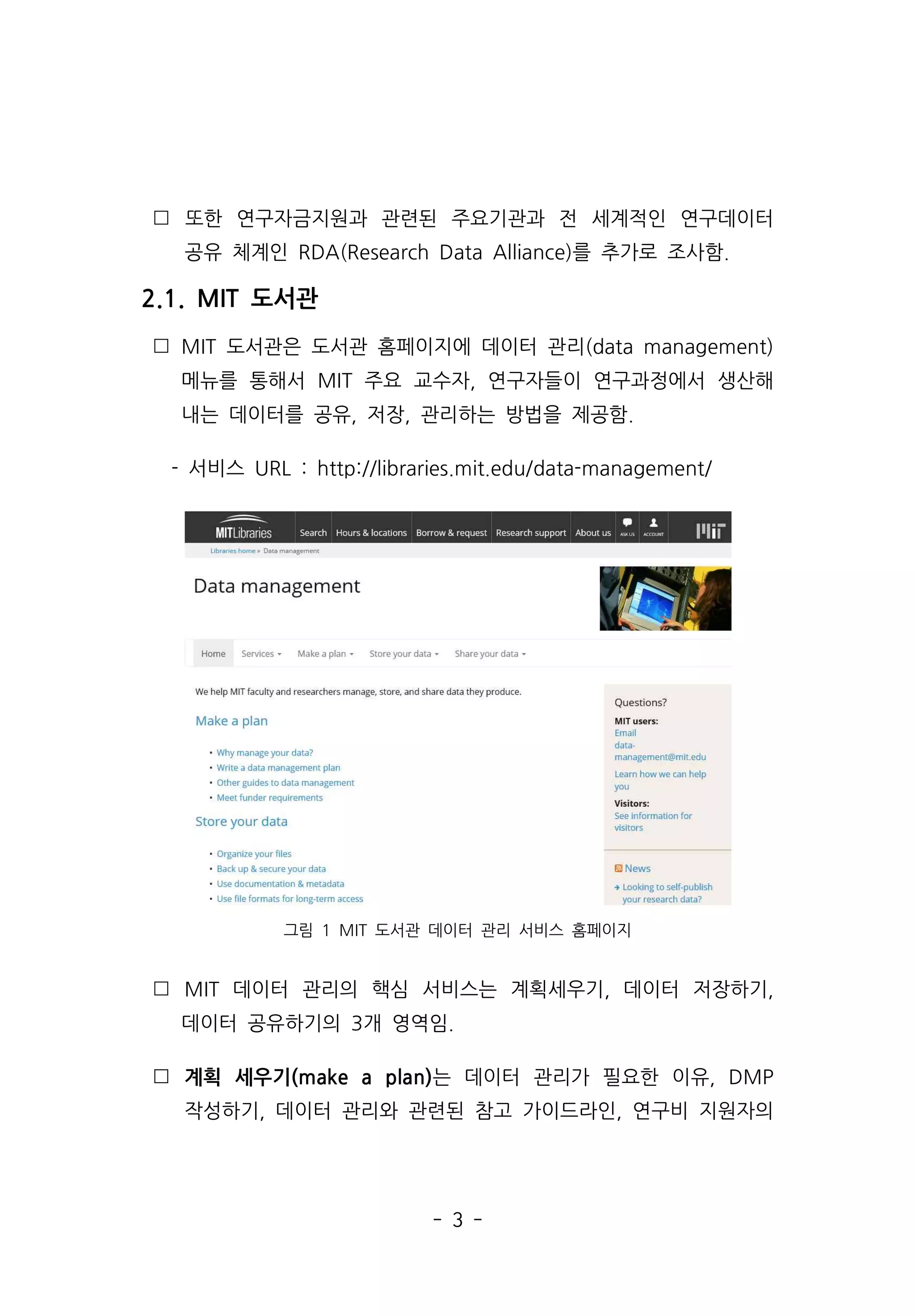 - 3 -
 또한 연구자금지원과 관련된 주요기관과 전 세계적인 연구데이터
공유 체계인 RDA(Research Data Alliance)를 추가로 조사함.
2.1. MIT 도서관
 MIT 도서관은 도서관 홈페이지에 데이터 관리(data management)
메뉴를 통해서 MIT 주요 교수자, 연구자들이 연구과정에서 생산해
내는 데이터를 공유, 저장, 관리하는 방법을 제공함.
- 서비스 URL : http://libraries.mit.edu/data-management/
그림 1 MIT 도서관 데이터 관리 서비스 홈페이지
 MIT 데이터 관리의 핵심 서비스는 계획세우기, 데이터 저장하기,
데이터 공유하기의 3개 영역임.
 계획 세우기(make a plan)는 데이터 관리가 필요한 이유, DMP
작성하기, 데이터 관리와 관련된 참고 가이드라인, 연구비 지원자의
 