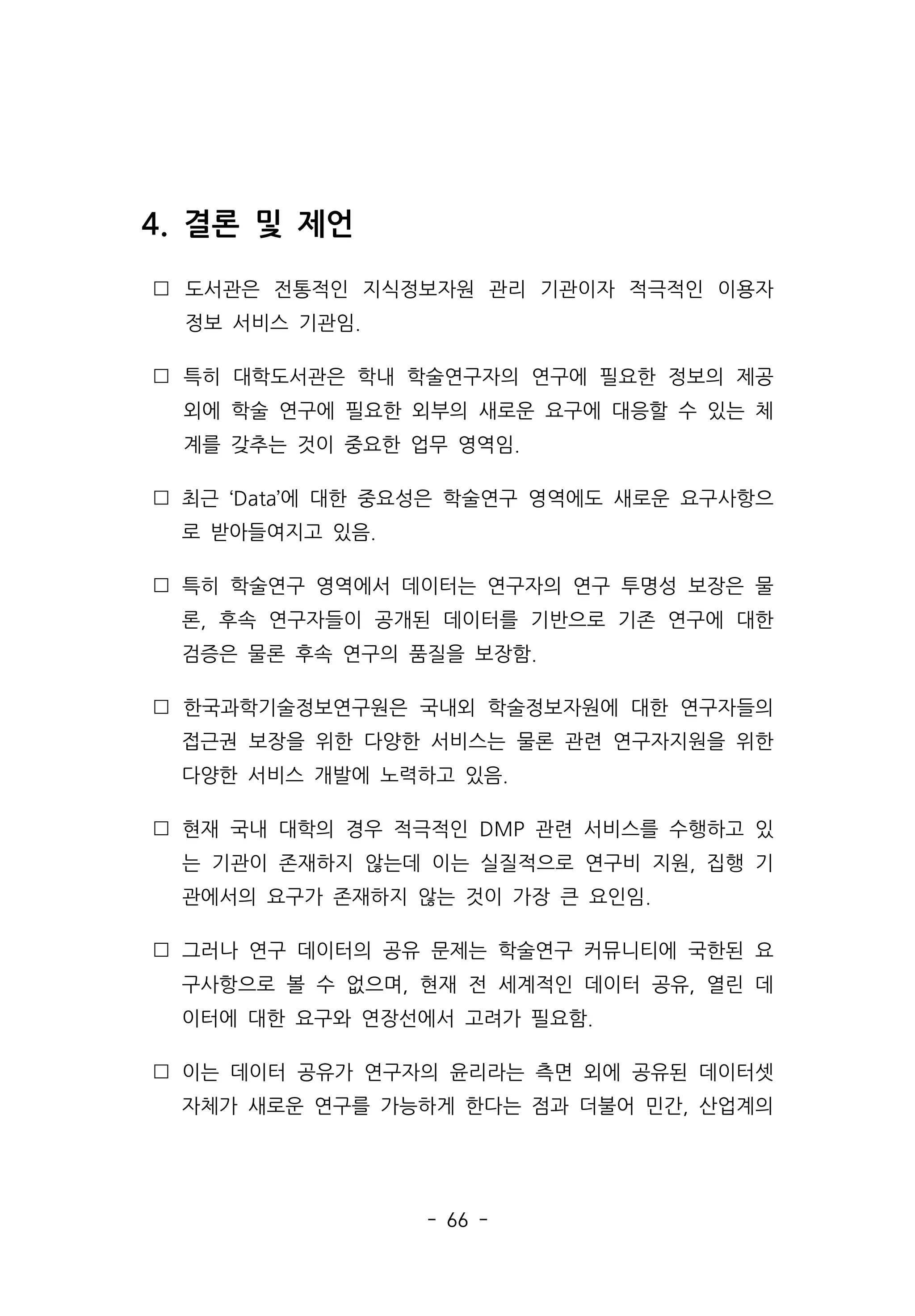- 66 -
4. 결론 및 제언
 도서관은 전통적인 지식정보자원 관리 기관이자 적극적인 이용자
정보 서비스 기관임.
 특히 대학도서관은 학내 학술연구자의 연구에 필요한 정보의 제공
외에 학술 연구에 필요한 외부의 새로운 요구에 대응할 수 있는 체
계를 갖추는 것이 중요한 업무 영역임.
 최근 ‘Data’에 대한 중요성은 학술연구 영역에도 새로운 요구사항으
로 받아들여지고 있음.
 특히 학술연구 영역에서 데이터는 연구자의 연구 투명성 보장은 물
론, 후속 연구자들이 공개된 데이터를 기반으로 기존 연구에 대한
검증은 물론 후속 연구의 품질을 보장함.
 한국과학기술정보연구원은 국내외 학술정보자원에 대한 연구자들의
접근권 보장을 위한 다양한 서비스는 물론 관련 연구자지원을 위한
다양한 서비스 개발에 노력하고 있음.
 현재 국내 대학의 경우 적극적인 DMP 관련 서비스를 수행하고 있
는 기관이 존재하지 않는데 이는 실질적으로 연구비 지원, 집행 기
관에서의 요구가 존재하지 않는 것이 가장 큰 요인임.
 그러나 연구 데이터의 공유 문제는 학술연구 커뮤니티에 국한된 요
구사항으로 볼 수 없으며, 현재 전 세계적인 데이터 공유, 열린 데
이터에 대한 요구와 연장선에서 고려가 필요함.
 이는 데이터 공유가 연구자의 윤리라는 측면 외에 공유된 데이터셋
자체가 새로운 연구를 가능하게 한다는 점과 더불어 민간, 산업계의
 